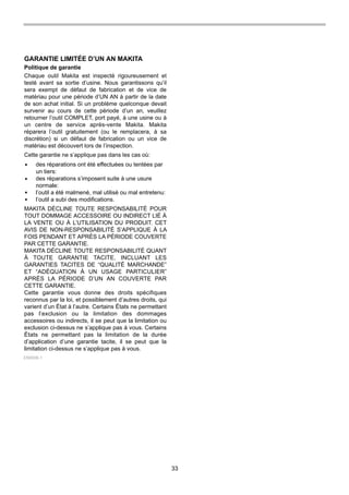 33
GARANTIE LIMITÉE D’UN AN MAKITA
Politique de garantie
Chaque outil Makita est inspecté rigoureusement et
testé avant sa sortie d’usine. Nous garantissons qu’il
sera exempt de défaut de fabrication et de vice de
matériau pour une période d’UN AN à partir de la date
de son achat initial. Si un problème quelconque devait
survenir au cours de cette période d’un an, veuillez
retourner l’outil COMPLET, port payé, à une usine ou à
un centre de service après-vente Makita. Makita
réparera l’outil gratuitement (ou le remplacera, à sa
discrétion) si un défaut de fabrication ou un vice de
matériau est découvert lors de l’inspection.
Cette garantie ne s’applique pas dans les cas où:
MAKITA DÉCLINE TOUTE RESPONSABILITÉ POUR
TOUT DOMMAGE ACCESSOIRE OU INDIRECT LIÉ À
LA VENTE OU À L’UTILISATION DU PRODUIT. CET
AVIS DE NON-RESPONSABILITÉ S’APPLIQUE À LA
FOIS PENDANT ET APRÈS LA PÉRIODE COUVERTE
PAR CETTE GARANTIE.
MAKITA DÉCLINE TOUTE RESPONSABILITÉ QUANT
À TOUTE GARANTIE TACITE, INCLUANT LES
GARANTIES TACITES DE “QUALITÉ MARCHANDE”
ET “ADÉQUATION À UN USAGE PARTICULIER”
APRÈS LA PÉRIODE D’UN AN COUVERTE PAR
CETTE GARANTIE.
Cette garantie vous donne des droits spécifiques
reconnus par la loi, et possiblement d’autres droits, qui
varient d’un État à l’autre. Certains États ne permettant
pas l’exclusion ou la limitation des dommages
accessoires ou indirects, il se peut que la limitation ou
exclusion ci-dessus ne s’applique pas à vous. Certains
États ne permettant pas la limitation de la durée
d’application d’une garantie tacite, il se peut que la
limitation ci-dessus ne s’applique pas à vous.
des réparations ont été effectuées ou tentées par
un tiers:
des réparations s’imposent suite à une usure
normale:
l’outil a été malmené, mal utilisé ou mal entretenu:
l’outil a subi des modifications.
EN0006-1
 