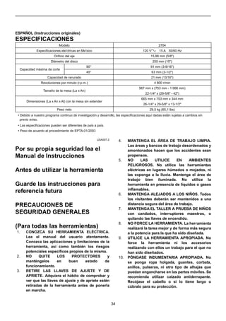 34
ESPAÑOL (Instrucciones originales)
ESPECIFICACIONES
Modelo 2704
Especificaciones ele'ctricas en Me'xico 120 V 15 A 50/60 Hz
Orificio del eje 15,88 mm (5/8")
Diámetro del disco 255 mm (10")
90° 91 mm (3-9/16")
Capacidad máxima de corte
45° 63 mm (2-1/2")
Capacidad de ranurado 21 mm (13/16")
Revoluciones por minuto (r.p.m.) 4 800 r/min
567 mm x (753 mm - 1 066 mm)
Tamaño de la mesa (La x An)
22-1/4" x (29-5/8" - 42")
665 mm x 753 mm x 344 mm
Dimensiones (La x An x Al) con la mesa sin extender
26-1/4" x 29-5/8" x 13-1/2"
Peso neto 29,5 kg (65,1 lbs)
• Debido a nuestro programa continuo de investigación y desarrollo, las especificaciones aquí dadas están sujetas a cambios sin
previo aviso.
• Las especificaciones pueden ser diferentes de país a país.
• Peso de acuerdo al procedimiento de EPTA-01/2003
USA007-2
Por su propia seguridad lea el
Manual de Instrucciones
Antes de utilizar la herramienta
Guarde las instrucciones para
referencia futura
PRECAUCIONES DE
SEGURIDAD GENERALES
(Para todas las herramientas)
1. CONOZCA SU HERRAMIENTA ELÉCTRICA.
Lea el manual del usuario atentamente.
Conozca las aplicaciones y limitaciones de la
herramienta, así como también los riesgos
potenciales específicos propios de la misma.
2. NO QUITE LOS PROTECTORES y
manténgalos en buen estado de
funcionamiento.
3. RETIRE LAS LLAVES DE AJUSTE Y DE
APRIETE. Adquiera el hábito de comprobar y
ver que las llaves de ajuste y de apriete estén
retiradas de la herramienta antes de ponerla
en marcha.
4. MANTENGA EL ÁREA DE TRABAJO LIMPIA.
Las áreas y bancos de trabajo desordenados y
amontonados hacen que los accidentes sean
propensos.
5. NO LAS UTILICE EN AMBIENTES
PELIGROSOS. No utilice las herramientas
eléctricas en lugares húmedos o mojados, ni
las exponga a la lluvia. Mantenga el área de
trabajo bien iluminada. No utilice la
herramienta en presencia de líquidos o gases
inflamables.
6. MANTENGA ALEJADOS A LOS NIÑOS. Todos
los visitantes deberán ser mantenidos a una
distancia segura del área de trabajo.
7. MANTENGA EL TALLER A PRUEBA DE NIÑOS
con candados, interruptores maestros, o
quitando las llaves de encendido.
8. NO FORCE LA HERRAMIENTA. La herramienta
realizará la tarea mejor y de forma más segura
a la potencia para la que ha sido diseñada.
9. UTILICE LA HERRAMIENTA APROPIADA. No
force la herramienta ni los accesorios
realizando con ellos un trabajo para el que no
han sido diseñados.
10. PÓNGASE INDUMENTARIA APROPIADA. No
se ponga ropa holgada, guantes, corbata,
anillos, pulseras, ni otro tipo de alhajas que
puedan engancharse en las partes móviles. Se
recomienda utilizar calzado antiderrapante.
Recójase el cabello o si lo tiene largo o
cúbralo para su protección.
 