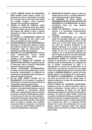 35
11. UTILICE SIEMPRE GAFAS DE SEGURIDAD.
Utilice también careta contra el polvo si la
operación de corte es polvorienta. Las gafas
de uso diario para la vista sólo tienen lentes
que pueden proteger contra pequeños
impactos, NO son gafas de seguridad.
12. SUJETE LA PIEZA DE TRABAJO. Utilice
mordazas o un tornillo de banco para sujetar
la pieza de trabajo cuando resulte práctico. Es
más seguro que utilizar la mano y además
dispondrá de ambas manos para manejar la
herramienta.
13. NO UTILICE LA HERRAMIENTA DONDE NO
ALCANCE. Mantenga los pies sobre suelo
firme y el equilibrio en todo momento.
14. DÉ MANTENIMIENTO A SUS HERRAMIENTAS.
Mantenga las herramientas afiladas y limpias
para obtener de ellas un mejor y más seguro
rendimiento. Siga las instrucciones para
lubricarlas y cambiar los accesorios.
15. DESCONECTE LAS HERRAMIENTAS antes de
darles mantenimiento; cuando cambie
accesorios tales como discos, brocas,
cuchillas, y otros por el estilo.
16. REDUZCA EL RIESGO DE PUESTAS EN
MARCHA INVOLUNTARIAS. Asegúrese de que
el interruptor esté en posición desactivada
antes de conectar la herramienta.
17. UTILICE ACCESORIOS RECOMENDADOS.
Consulte el manual del propietario para ver los
accesorios recomendados. La utilización de
accesorios no apropiados podría ocasionar un
riesgo de heridas a personas.
18. NO SE PARE NUNCA ENCIMA DE LA
HERRAMIENTA. Si se tropieza y enciende la
herramienta, o si se toca sin querer el disco de
corte podrá ocasionar graves heridas.
19. COMPRUEBE LAS PARTES DAÑADAS. Si un
protector u otra parte están dañados, antes de
seguir utilizando la herramienta deberá
verificarlos cuidadosamente para cerciorarse
de que van a funcionar debidamente y realizar
la función para la que han sido previstos -
compruebe la alineación de las partes móviles,
la sujeción de las partes móviles, si hay partes
rotas, el montaje y cualquier otra condición
que pueda afectar su operación. Un protector
u otra parte que estén dañados deberán ser
reparados debidamente o cambiados.
20. DIRECCIÓN DE AVANCE. Avance la pieza de
trabajo hacia el disco o cuchilla solamente a
contra dirección del giro de los mismos.
21. NO DESCUIDE NI DEJE NUNCA LA
HERRAMIENTA MIENTRAS ESTÉ EN MARCHA.
DESCONECTE LA ALIMENTACIÓN. No deje la
herramienta hasta que haya detenido
completamente.
22. PIEZAS DE REPUESTO. Cuando se dé el
servicio a la herramienta (mantenimiento),
utilice solamente piezas de repuesto
idénticas.
23. CLAVIJAS POLARIZADAS. Para reducir el
riesgo de descargas eléctricas, este equipo
tiene una clavija polarizada (un borne es más
ancho que el otro.) Esta clavija encajará en
una toma de corriente polarizada en un
sentido solamente. Si la clavija no encaja
totalmente en la toma de corriente, invierta la
clavija. Si aún así no encaja, póngase en
contacto con un electricista cualificado para
que le instale la toma de corriente apropiada.
No modifique la clavija de ninguna forma.
ADVERTENCIA SOBRE EL VOLTAJE: Antes de
conectar la herramienta a una toma de corriente
(enchufe, fuente de alimentación, etc.), asegúrese de
que la tensión suministrada es igual a la
especificada en la placa de características de la
herramienta. Una toma de corriente con una voltaje
mayor que la especificada para la herramienta podrá
resultar en HERIDAS GRAVES al usuario -así como
también daños a la herramienta. Si no está seguro,
NO CONECTE LA HERRAMIENTA. La utilización de
una toma de corriente con una voltaje menor al
nominal indicado en la placa de características es
dañino para el motor.
UTILICE CABLES DE EXTENSIÓN APROPIADOS.
Asegúrese de que su cable de extensión esté en
buenas condiciones. Cuando utilice un cable de
extensión, asegúrese de utilizar uno del calibre
suficiente para conducir la corriente que demande el
producto. Un cable de calibre inferior ocasionará
una caída en la tensión de línea que resultará en una
pérdida de potencia y sobrecalentamiento. La Tabla
1 muestra el tamaño correcto a utilizar dependiendo
de la longitud del cable y el amperaje nominal
indicado en la placa de características. Si no está
seguro, utilice el siguiente calibre más potente.
Cuanto menor sea el número de calibre, más potente
será el cable.
 