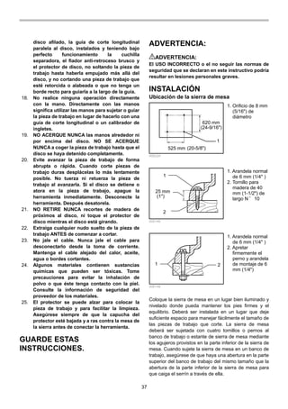 37
disco afilado, la guía de corte longitudinal
paralela al disco, instalados y teniendo bajo
perfecto funcionamiento la cuchilla
separadora, el fiador anti-retroceso brusco y
el protector de disco, no soltando la pieza de
trabajo hasta haberla empujado más allá del
disco, y no cortando una pieza de trabajo que
esté retorcida o alabeada o que no tenga un
borde recto para guiarla a la largo de la guía.
18. No realice ninguna operación directamente
con la mano. Directamente con las manos
significa utilizar las manos para sujetar o guiar
la pieza de trabajo en lugar de hacerlo con una
guía de corte longitudinal o un calibrador de
ingletes.
19. NO ACERQUE NUNCA las manos alrededor ni
por encima del disco. NO SE ACERQUE
NUNCA a coger la pieza de trabajo hasta que el
disco se haya detenido completamente.
20. Evite avanzar la pieza de trabajo de forma
abrupta o rápida. Cuando corte piezas de
trabajo duras desplácelas lo más lentamente
posible. No tuerza ni retuerza la pieza de
trabajo al avanzarla. Si el disco se detiene o
atora en la pieza de trabajo, apague la
herramienta inmediatamente. Desconecte la
herramienta. Después desatorela.
21. NO RETIRE NUNCA recortes de madera de
próximos al disco, ni toque el protector de
disco mientras el disco está girando.
22. Extraiga cualquier nudo suelto de la pieza de
trabajo ANTES de comenzar a cortar.
23. No jale el cable. Nunca jale el cable para
desconectarlo desde la toma de corriente.
Mantenga el cable alejado del calor, aceite,
agua o bordes cortantes.
24. Algunos materiales contienen sustancias
químicas que pueden ser tóxicas. Tome
precauciones para evitar la inhalación de
polvo o que éste tenga contacto con la piel.
Consulte la información de seguridad del
proveedor de los materiales.
25. El protector se puede alzar para colocar la
pieza de trabajo y para facilitar la limpieza.
Asegúrese siempre de que la capucha del
protector esté bajada y a ras contra la mesa de
la sierra antes de conectar la herramienta.
GUARDE ESTAS
INSTRUCCIONES.
ADVERTENCIA:
ADVERTENCIA:
El USO INCORRECTO o el no seguir las normas de
seguridad que se declaran en este instructivo podría
resultar en lesiones personales graves.
INSTALACIÓN
Ubicación de la sierra de mesa
620 mm
1
525 mm
(24-9/16")
(20-5/8")
006224
1
25 mm
2
(1")
006146
1 2
006148
Coloque la sierra de mesa en un lugar bien iluminado y
nivelado donde pueda mantener los pies firmes y el
equilibrio. Deberá ser instalada en un lugar que deje
suficiente espacio para manejar fácilmente el tamaño de
las piezas de trabajo que corte. La sierra de mesa
deberá ser sujetada con cuatro tornillos o pernos al
banco de trabajo o estante de sierra de mesa mediante
los agujeros provistos en la parte inferior de la sierra de
mesa. Cuando sujete la sierra de mesa en un banco de
trabajo, asegúrese de que haya una abertura en la parte
superior del banco de trabajo del mismo tamaño que la
abertura de la parte inferior de la sierra de mesa para
que caiga el serrín a través de ella.
1. Arandela normal
de 6 mm (1/4" )
2. Apretar
firmemente el
perno y arandela
de montaje de 6
mm (1/4")
1. Arandela normal
de 6 mm (1/4" )
2. Tornillo para
madera de 40
mm (1-1/2") de
largo N ﾟ 10
1. Orificio de 8 mm
(5/16") de
diámetro
 