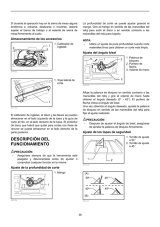 38
Si durante la operación hay en la sierra de mesa alguna
tendencia a volcarse, deslizarse o moverse, deberá
sujetar el banco de trabajo o el estante de sierra de
mesa firmemente al suelo.
Almacenamiento de los accesorios
1
006152
1
006153
El calibrador de ingletes, el disco y las llaves se pueden
almacenar en el lado izquierdo de la base y la guía de
corte al hilo, en el lado derecho de la base. El protector
de disco que habrá que quitar para cortes con fresa de
ranurar se puede almacenar en el lado derecho de la
parte posterior.
DESCRIPCIÓN DEL
FUNCIONAMIENTO
PRECAUCIÓN:
• Asegúrese siempre de que la herramienta esté
apagada y desconectada antes de ajustar o
comprobar cualquier función en la misma.
Ajuste de la profundidad de corte
1
006154
La profundidad de corte se puede ajustar girando el
mango. Gire el mango en sentido de las manecillas del
reloj para subir el disco o en sentido contrario a las
manecillas del reloj para bajarlo.
NOTA:
• Utilice un ajuste de poca profundidad cuando corte
materiales finos para obtener un corte más limpio.
Ajuste del ángulo bisel
1 2
3
006155
Afloje la palanca de bloqueo en sentido contrario a las
manecillas del reloj y gire el volante de mano hasta
obtener el ángulo deseado (0° - 45°). El puntero de
flecha indica el ángulo de bisel.
Una vez obtenido el ángulo deseado, apriete la palanca
de bloqueo en sentido de las manecillas del reloj para
fijar el ajuste realizado.
PRECAUCIÓN:
• Después de ajustar el ángulo de bisel, asegúrese
de apretar la palanca de bloqueo firmemente.
Ajuste de los topes de seguridad
1
2
006156
(A)
(B)
90
90 45
45
006157
1. Tornillo de ajuste
a 90 ﾟ
2. Tornillo de ajuste
a 45 ﾟ
1. Palanca de
bloqueo
2. Puntero de
flecha
3. Volante de mano
1. Mango
1. Tope lateral de
corte
1. Calibrador de
ingletes
 