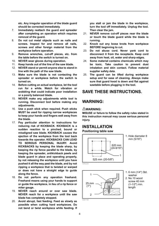 4
etc. Any irregular operation of the blade guard
should be corrected immediately.
7. Immediately reattach the guard and spreader
after completing an operation which requires
removal of the guard.
8. Do not cut metal objects such as nails and
screws. Inspect for and remove all nails,
screws and other foreign material from the
workpiece before operation.
9. Remove wrenches, cut-off pieces, etc. from
the table before the switch is turned on.
10. NEVER wear gloves during operation.
11. Keep hands out of the line of the saw blade.
12. NEVER stand or permit anyone else to stand in
line with the path of the saw blade.
13. Make sure the blade is not contacting the
spreader or workpiece before the switch is
turned on.
14. Before cutting an actual workpiece, let the tool
run for a while. Watch for vibration or
wobbling that could indicate poor installation
or a poorly balanced blade.
15. NEVER make any adjustments while tool is
running. Disconnect tool before making any
adjustments.
16. Use a push stick when required. Push sticks
MUST be used for ripping narrow workpieces
to keep your hands and fingers well away from
the blade.
17. Pay particular attention to instructions for
reducing risk of KICKBACK. KICKBACK is a
sudden reaction to a pinched, bound or
misaligned saw blade. KICKBACK causes the
ejection of the workpiece from the tool back
towards the operator. KICKBACKS CAN LEAD
TO SERIOUS PERSONAL INJURY. Avoid
KICKBACKS by keeping the blade sharp, by
keeping the rip fence parallel to the blade, by
keeping the spreader, antikickback pawls and
blade guard in place and operating properly,
by not releasing the workpiece until you have
pushed it all the way past the blade, and by not
ripping a workpiece that is twisted or warped
or does not have a straight edge to guide
along the fence.
18. Do not perform any operation freehand.
Freehand means using your hands to support
or guide the workpiece, in lieu of a rip fence or
miter gauge.
19. NEVER reach around or over saw blade.
NEVER reach for a workpiece until the saw
blade has completely stopped.
20. Avoid abrupt, fast feeding. Feed as slowly as
possible when cutting hard workpieces. Do
not bend or twist workpiece while feeding. If
you stall or jam the blade in the workpiece,
turn the tool off immediately. Unplug the tool.
Then clear the jam.
21. NEVER remove cut-off pieces near the blade
or touch the blade guard while the blade is
running.
22. Knock out any loose knots from workpiece
BEFORE beginning to cut.
23. Do not abuse cord. Never yank cord to
disconnect it from the receptacle. Keep cord
away from heat, oil, water and sharp edges.
24. Some material contains chemicals which may
be toxic. Take caution to prevent dust
inhalation and skin contact. Follow material
supplier safety data.
25. The guard can be lifted during workpiece
setup and for ease of cleaning. Always make
sure that guard hood is down and flat against
sawtable before plugging in the tool.
SAVE THESE INSTRUCTIONS.
WARNING:
WARNING:
MISUSE or failure to follow the safety rules stated in
this instruction manual may cause serious personal
injury.
INSTALLATION
Positioning table saw
620 mm
1
525 mm
(24-9/16")
(20-5/8")
006224
1
25 mm
2
(1")
006146
1. 6 mm (1/4") Std.
washer
2. No.10 wood
screw 40 mm
(1-1/2") min.
length
1. Hole diameter 8
mm (5/16")
 
