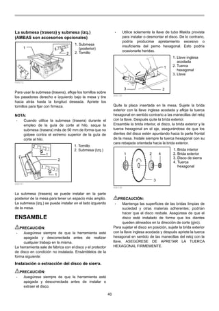 40
La submesa (trasera) y submesa (izq.)
(AMBAS son accesorios opcionales)
2
1
2
006212
Para usar la submesa (trasera), afloje los tornillos sobre
los pasadores derecho e izquierdo bajo la mesa y tire
hacia atrás hasta la longitud deseada. Apriete los
tornillos para fijar con firmeza.
NOTA:
• Cuando utilice la submesa (trasera) durante el
empleo de la guía de corte al hilo, saque la
submesa (trasera) más de 50 mm de forma que no
golpee contra el extremo superior de la guía de
corte al hilo.
1
1
2
006151
La submesa (trasera) se puede instalar en la parte
posterior de la mesa para tener un espacio más amplio.
La submesa (izq.) se puede instalar en el lado izquierdo
de la mesa.
ENSAMBLE
PRECAUCIÓN:
• Asegúrese siempre de que la herramienta esté
apagada y desconectada antes de realizar
cualquier trabajo en la misma.
La herramienta sale de fábrica con el disco y el protector
de disco en condición no instalada. Ensámblelos de la
forma siguiente:
Instalación o extracción del disco de sierra.
PRECAUCIÓN:
• Asegúrese siempre de que la herramienta esté
apagada y desconectada antes de instalar o
extraer el disco.
• Utilice solamente la llave de tubo Makita provista
para instalar o desmontar el disco. De lo contrario,
podría producirse apretamiento excesivo o
insuficiente del perno hexagonal. Esto podría
ocasionarle heridas.
1
3 2
006135
Quite la placa insertada en la mesa. Sujete la brida
exterior con la llave inglesa acodada y afloje la tuerca
hexagonal en sentido contrario a las manecillas del reloj
con la llave. Después quite la brida exterior.
Ensamble la brida interior, el disco, la brida exterior y la
tuerca hexagonal en el eje, asegurándose de que los
dientes del disco estén apuntando hacia la parte frontal
de la mesa. Instale siempre la tuerca hexagonal con su
cara rebajada orientada hacia la brida exterior.
1 2
3
4
006136
PRECAUCIÓN:
• Mantenga las superficies de las bridas limpias de
suciedad y otras materias adherentes; podrían
hacer que el disco resbale. Asegúrese de que el
disco esté instalado de forma que los dientes
queden alineados en la dirección de corte (giro).
Para sujetar el disco en posición, sujete la brida exterior
con la llave inglesa acodada y después apriete la tuerca
hexagonal en sentido de las manecillas del reloj con la
llave. ASEGÚRESE DE APRETAR LA TUERCA
HEXAGONAL FIRMEMENTE.
1. Brida interior
2. Brida exterior
3. Disco de sierra
4. Tuerca
hexagonal
1. Llave inglesa
acodada
2. Tuerca
hexagonal
3. Llave
1. Tornillo
2. Submesa (Izq.)
1. Submesa
(posterior)
2. Tornillo
 