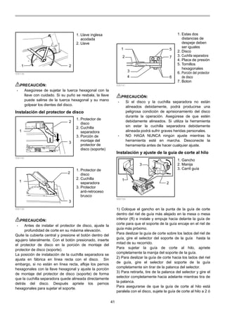 41
1 2
006138
PRECAUCIÓN:
• Asegúrese de sujetar la tuerca hexagonal con la
llave con cuidado. Si su puño se resbala, la llave
puede salirse de la tuerca hexagonal y su mano
golpear los dientes del disco.
Instalación del protector de disco
1
2
3
006140
1
2
3
006139
PRECAUCIÓN:
• Antes de instalar el protector de disco, ajuste la
profundidad de corte en su máxima elevación.
Quite la cubierta central y presione el botón dentro del
agujero lateralmente. Con el botón presionado, inserte
el protector de disco en la porción de montaje del
protector de disco (soporte).
La posición de instalación de la cuchilla separadora se
ajusta en fábrica en línea recta con el disco. Sin
embargo, si no están en línea recta, afloje los pernos
hexagonales con la llave hexagonal y ajuste la porción
de montaje del protector de disco (soporte) de forma
que la cuchilla separadora quede alineada directamente
detrás del disco. Después apriete los pernos
hexagonales para sujetar el soporte.
1
2
3
4
5
6
7
006141
PRECAUCIÓN:
• Si el disco y la cuchilla separadora no están
alineados debidamente, podrá producirse una
peligrosa condición de aprisionamiento del disco
durante la operación. Asegúrese de que estén
debidamente alineados. Si utiliza la herramienta
sin estar la cuchilla separadora debidamente
alineada podrá sufrir graves heridas personales.
• NO HAGA NUNCA ningún ajuste mientras la
herramienta esté en marcha. Desconecte la
herramienta antes de hacer cualquier ajuste.
Instalación y ajuste de la guía de corte al hilo
1
3
2
006159
1) Coloque el gancho en la punta de la guía de corte
dentro del riel de guía más alejado en la mesa o mesa
inferior (R) e instale y empuje hacia delante la guía de
corte para que el soporte de la guía encaje en el riel de
guía más próximo.
Para deslizar la guía de corte sobre los lados del riel de
guía, gire el selector del soporte de la guía hasta la
mitad de su recorrido.
Para sujetar la guía de corte al hilo, apriete
completamente la manija del soporte de la guía.
2) Para deslizar la guía de corte hacia los lados del riel
de guía, gire el selector del soporte de la guía
completamente sin tirar de la palanca del selector.
3) Para retirarla, tire de la palanca del selector y gire el
selector completamente hacia adelante mientras tira de
la palanca.
Para asegurarse de que la guía de corte al hilo está
paralela con el disco, sujete la guía de corte al hilo a 2 ó
1. Gancho
2. Manija
3. Carril guía
1. Estas dos
distancias de
despeje deben
ser iguales
2. Disco
3. Cuchilla separadora
4. Placa de presión
5. Tornillos
hexagonales
6. Porción del protector
de disco
7. Boton
1. Protector de
disco
2. Cuchilla
separadora
3. Protector
anti-retroceso
brusco
1. Protector de
disco
2. Cuchilla
separadora
3. Porción de
montaje del
protector de
disco (soporte)
1. Llave inglesa
acodada
2. Llave
 