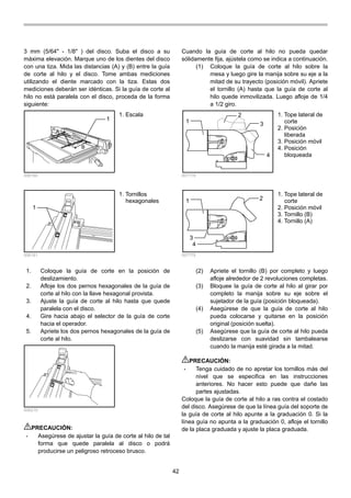42
3 mm (5/64" - 1/8" ) del disco. Suba el disco a su
máxima elevación. Marque uno de los dientes del disco
con una tiza. Mida las distancias (A) y (B) entre la guía
de corte al hilo y el disco. Tome ambas mediciones
utilizando el diente marcado con la tiza. Estas dos
mediciones deberán ser idénticas. Si la guía de corte al
hilo no está paralela con el disco, proceda de la forma
siguiente:
1
B
A
006160
1
006161
1. Coloque la guía de corte en la posición de
deslizamiento.
2. Afloje los dos pernos hexagonales de la guía de
corte al hilo con la llave hexagonal provista.
3. Ajuste la guía de corte al hilo hasta que quede
paralela con el disco.
4. Gire hacia abajo el selector de la guía de corte
hacia el operador.
5. Apriete los dos pernos hexagonales de la guía de
corte al hilo.
006215
PRECAUCIÓN:
• Asegúrese de ajustar la guía de corte al hilo de tal
forma que quede paralela al disco o podrá
producirse un peligroso retroceso brusco.
Cuando la guía de corte al hilo no pueda quedar
sólidamente fija, ajústela como se indica a continuación.
(1) Coloque la guía de corte al hilo sobre la
mesa y luego gire la manija sobre su eje a la
mitad de su trayecto (posición móvil). Apriete
el tornillo (A) hasta que la guía de corte al
hilo quede inmovilizada. Luego afloje de 1/4
a 1/2 giro.
1
2
3
4
007778
1 2
3
4
007779
(2) Apriete el tornillo (B) por completo y luego
afloje alrededor de 2 revoluciones completas.
(3) Bloquee la guía de corte al hilo al girar por
completo la manija sobre su eje sobre el
sujetador de la guía (posición bloqueada).
(4) Asegúrese de que la guía de corte al hilo
pueda colocarse y quitarse en la posición
original (posición suelta).
(5) Asegúrese que la guía de corte al hilo pueda
deslizarse con suavidad sin tambalearse
cuando la manija esté girada a la mitad.
PRECAUCIÓN:
• Tenga cuidado de no apretar los tornillos más del
nivel que se especifica en las instrucciones
anteriores. No hacer esto puede que dañe las
partes ajustadas.
Coloque la guía de corte al hilo a ras contra el costado
del disco. Asegúrese de que la línea guía del soporte de
la guía de corte al hilo apunte a la graduación 0. Si la
línea guía no apunta a la graduación 0, afloje el tornillo
de la placa graduada y ajuste la placa graduada.
1. Tope lateral de
corte
2. Posición móvil
3. Tornillo (B)
4. Tornillo (A)
1. Tope lateral de
corte
2. Posición
liberada
3. Posición móvil
4. Posición
bloqueada
1. Tornillos
hexagonales
1. Escala
 