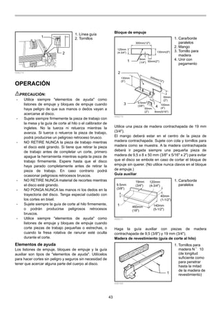 43
1
2
006214
OPERACIÓN
PRECAUCIÓN:
• Utilice siempre "elementos de ayuda" como
listones de empuje y bloques de empuje cuando
haya peligro de que sus manos o dedos vayan a
acercarse al disco.
• Sujete siempre firmemente la pieza de trabajo con
la mesa y la guía de corte al hilo o el calibrador de
ingletes. No la tuerza ni retuerza mientras la
avanza. Si tuerce o retuerce la pieza de trabajo,
podrá producirse un peligroso retroceso brusco.
• NO RETIRE NUNCA la pieza de trabajo mientras
el disco esté girando. Si tiene que retirar la pieza
de trabajo antes de completar un corte, primero
apague la herramienta mientras sujeta la pieza de
trabajo firmemente. Espere hasta que el disco
haya parado completamente antes de retirar la
pieza de trabajo. En caso contrario podrá
ocasionar peligrosos retrocesos bruscos.
• NO RETIRE NUNCA material de recortes mientras
el disco esté girando.
• NO PONGA NUNCA las manos ni los dedos en la
trayectoria del disco. Tenga especial cuidado con
los cortes en bisel.
• Sujete siempre la guía de corte al hilo firmemente,
o podrán producirse peligrosos retrocesos
bruscos.
• Utilice siempre "elementos de ayuda" como
listones de empuje y bloques de empuje cuando
corte piezas de trabajo pequeñas o estrechas, o
cuando la fresa rotativa de ranurar esté oculta
durante el corte.
Elementos de ayuda
Los listones de empuje, bloques de empuje y la guía
auxiliar son tipos de "elementos de ayuda". Utilícelos
para hacer cortes sin peligro y seguros sin necesidad de
tener que acercar alguna parte del cuerpo al disco.
Bloque de empuje
120mm
(4-3/4")
300mm(12")
130mm(5")
50mm(2")
6mm
(1/4")
300mm(12")
130mm
(5")
100mm
(4")
50mm
(2")
9.5mm
(3/8")
50mm
(2") 8mm(5/16")
1
2
3
4
006219
Utilice una pieza de madera contrachapada de 19 mm
(3/4").
El mango deberá estar en el centro de la pieza de
madera contrachapada. Sujete con cola y tornillos para
madera como se muestra. A la madera contrachapada
deberá ir pegada siempre una pequeña pieza de
madera de 9,5 x 8 x 50 mm (3/8" x 5/16" x 2") para evitar
que el disco se embote en caso de cortar el bloque de
empuje sin querer. (No utilice nunca clavos en el bloque
de empuje.)
Guía auxiliar
9.5mm
(3/8")
19mm
(3/4")
120mm
(4-3/4")
40mm
(1-1/2")
140mm
(5-1/2")
460mm
(18")
1
006211
Haga la guía auxiliar con piezas de madera
contrachapada de 9,5 (3/8") y 19 mm (3/4").
Madera de revestimiento (guía de corte al hilo)
1
006165
1. Tornillos para
madera N ﾟ 10
(de longitud
suficiente como
para penetrar
hasta la mitad
de la madera de
revestimiento)
1. Cara/borde
paralelos
1. Cara/borde
paralelos
2. Mango
3. Tornillo para
madera
4. Unir con
pegamento
1. Línea guía
2. Tornillos
 
