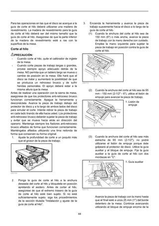 44
Para las operaciones en las que el disco se acerque a la
guía de corte al hilo deberá utilizarse una madera de
revestimiento. La madera de revestimiento para la guía
de corte al hilo deberá ser del mismo tamaño que la
guía de corte al hilo. Asegúrese de que la parte inferior
de la madera de revestimiento esté a ras con la
superficie de la mesa.
Corte al hilo
PRECAUCIÓN:
• Cuando corte al hilo, quite el calibrador de inglete
de la mesa.
• Cuando corte piezas de trabajo largas o grandes,
provea siempre apoyo adecuado detrás de la
mesa. NO permita que un tablero largo se mueva o
cambie de posición en la mesa. Ello hará que el
disco se trabe y aumentará la posibilidad de que
se produzca un retroceso brusco y de sufrir
heridas personales. El apoyo deberá estar a la
misma altura que la mesa.
Antes de realizar una operación con la sierra de mesa,
asegúrese de que los protectores anti-retroceso brusco
funcionan correctamente. Apague la herramienta y
desconéctela. Avance la pieza de trabajo debajo del
protector de disco y a lo largo de ambos lados del disco
para simular el corte. Intente retirar la pieza de trabajo
en cada lado tirando de ella hacia usted. Los protectores
anti-retroceso brusco deberán sujetar la pieza de trabajo
y evitar que se mueva hacia atrás en dirección del
operario. Mantenga siempre los fiadores anti-retroceso
brusco afilados de forma que funcionen correctamente.
Manténgalos afilados utilizando una lima redonda de
forma que conserven su forma original.
1. Ajuste la profundidad de corte a un poquito más
que el grosor de la pieza de trabajo.
006169
2. Ponga la guía de corte al hilo a la anchura
deseada del corte al hilo y bloquéela en posición
apretando el asidero. Antes de cortar al hilo,
asegúrese de que el extremo trasero de la guía
de corte al hilo esté bien sujeto. Si no está
suficientemente sujeto, siga los procedimientos
de la sección titulada "Instalación y ajuste de la
guía de corte al hilo".
3. Encienda la herramienta y avance la pieza de
trabajo suavemente hacia el disco a lo largo de la
guía de corte al hilo.
(1) Cuando la anchura del corte al hilo sea de
150 mm (6") o más ancha, avance la pieza
de trabajo con la mano derecha con cuidado.
Emplee la mano izquierda para sujetar la
pieza de trabajo en posición contra la guía de
corte al hilo.
006172
(2) Cuando la anchura del corte al hilo sea de 65
mm - 150 mm (2-1/2" - 6"), utilice el listón de
empuje para avanzar la pieza de trabajo.
1
006171
(3) Cuando la anchura del corte al hilo sea más
estrecha de 65 mm (2-1/2"), no podrá
utilizarse el listón de empuje porque éste
golpeará al protector de disco. Utilice la guía
auxiliar y el bloque de empuje. Fije la guía
auxiliar a la guía de corte al hilo con dos
mordazas en "C".
1
006170
Avance la pieza de trabajo con la mano hasta
que el final esté a unos 25 mm (1") del borde
delantero de la mesa. Continúe avanzando
utilizando el bloque de empuje encima de la
1. Guía auxiliar
1. Listón de
empuje
 