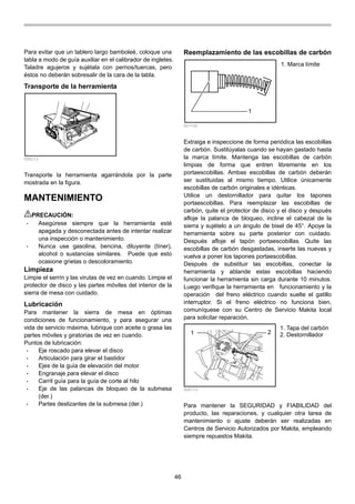 46
Para evitar que un tablero largo bamboleé, coloque una
tabla a modo de guía auxiliar en el calibrador de ingletes.
Taladre agujeros y sujétala con pernos/tuercas, pero
éstos no deberán sobresalir de la cara de la tabla.
Transporte de la herramienta
006213
Transporte la herramienta agarrándola por la parte
mostrada en la figura.
MANTENIMIENTO
PRECAUCIÓN:
• Asegúrese siempre que la herramienta esté
apagada y desconectada antes de intentar realizar
una inspección o mantenimiento.
• Nunca use gasolina, bencina, diluyente (tíner),
alcohol o sustancias similares. Puede que esto
ocasione grietas o descoloramiento.
Limpieza
Limpie el serrín y las virutas de vez en cuando. Limpie el
protector de disco y las partes móviles del interior de la
sierra de mesa con cuidado.
Lubricación
Para mantener la sierra de mesa en óptimas
condiciones de funcionamiento, y para asegurar una
vida de servicio máxima, lubrique con aceite o grasa las
partes móviles y giratorias de vez en cuando.
Puntos de lubricación:
• Eje roscado para elevar el disco
• Articulación para girar el bastidor
• Ejes de la guía de elevación del motor
• Engranaje para elevar el disco
• Carril guía para la guía de corte al hilo
• Eje de las palancas de bloqueo de la submesa
(der.)
• Partes deslizantes de la submesa (der.)
Reemplazamiento de las escobillas de carbón
1
001145
Extraiga e inspeccione de forma periódica las escobillas
de carbón. Sustitúyalas cuando se hayan gastado hasta
la marca límite. Mantenga las escobillas de carbón
limpias de forma que entren libremente en los
portaescobillas. Ambas escobillas de carbón deberán
ser sustituidas al mismo tiempo. Utilice únicamente
escobillas de carbón originales e idénticas.
Utilice un destornillador para quitar los tapones
portaescobillas. Para reemplazar las escobillas de
carbón, quite el protector de disco y el disco y después
afloje la palanca de bloqueo, incline el cabezal de la
sierra y sujételo a un ángulo de bisel de 45°. Apoye la
herramienta sobre su parte posterior con cuidado.
Después afloje el tapón portaescobillas. Quite las
escobillas de carbón desgastadas, inserte las nuevas y
vuelva a poner los tapones portaescobillas.
Después de substituir las escobillas, conectar la
herramienta y ablande estas escobillas haciendo
funcionar la herramienta sin carga durante 10 minutos.
Luego verifique la herramienta en funcionamiento y la
operación del freno eléctrico cuando suelte el gatillo
interruptor. Si el freno eléctrico no funciona bien,
comuníquese con su Centro de Servicio Makita local
para solicitar reparación.
1 2
006173
Para mantener la SEGURIDAD y FIABILIDAD del
producto, las reparaciones, y cualquier otra tarea de
mantenimiento o ajuste deberán ser realizadas en
Centros de Servicio Autorizados por Makita, empleando
siempre repuestos Makita.
1. Tapa del carbón
2. Destornillador
1. Marca límite
 