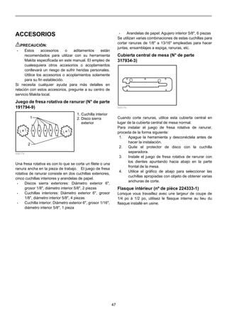 47
ACCESORIOS
PRECAUCIÓN:
• Estos accesorios o aditamentos están
recomendados para utilizar con su herramienta
Makita especificada en este manual. El empleo de
cualesquiera otros accesorios o acoplamientos
conllevará un riesgo de sufrir heridas personales.
Utilice los accesorios o acoplamientos solamente
para su fin establecido.
Si necesita cualquier ayuda para más detalles en
relación con estos accesorios, pregunte a su centro de
servicio Makita local.
Juego de fresa rotativa de ranurar (N° de parte
191794-9)
1
2
006174
Una fresa rotativa es con lo que se corta un filete o una
ranura ancha en la pieza de trabajo. El juego de fresa
rotativa de ranurar consiste en dos cuchillas exteriores,
cinco cuchillas interiores y arandelas de papel.
• Discos sierra exteriores: Diámetro exterior 6",
grosor 1/8", diámetro interior 5/8", 2 piezas
• Cuchillas interiores: Diámetro exterior 6", grosor
1/8", diámetro interior 5/8", 4 piezas
• Cuchilla interior: Diámetro exterior 6", grosor 1/16",
diámetro interior 5/8", 1 pieza
• Arandelas de papel: Agujero interior 5/8", 6 piezas
Se utilizan varias combinaciones de estas cuchillas para
cortar ranuras de 1/8" a 13/16" empleadas para hacer
juntas, ensamblajes a espiga, ranuras, etc.
Cubierta central de mesa (N° de parte
317934-3)
006176
Cuando corte ranuras, utilice esta cubierta central en
lugar de la cubierta central de mesa normal.
Para instalar el juego de fresa rotativa de ranurar,
proceda de la forma siguiente:
1. Apague la herramienta y desconéctela antes de
hacer la instalación.
2. Quite el protector de disco con la cuchilla
separadora.
3. Instale el juego de fresa rotativa de ranurar con
los dientes apuntando hacia abajo en la parte
frontal de la mesa.
4. Utilice el gráfico de abajo para seleccionar las
cuchillas apropiadas con objeto de obtener varias
anchuras de corte.
Flasque intérieur (nº de pièce 224333-1)
Lorsque vous travaillez avec une largeur de coupe de
1/4 po à 1/2 po, utilisez le flasque interne au lieu du
flasque installé en usine.
1. Cuchilla interior
2. Disco sierra
exterior
 