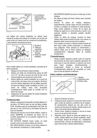 49
200 mm
600 mm
19 mm
115 mm
130 mm
1
(24")
(8")
(3/4") (4-1/2")
(5")
006180
Las tablas con cantos biselados se utilizan para
mantener la pieza de trabajo en contacto con la guía de
corte al hilo y la mesa como se muestra en la ilustración,
y para detener retrocesos bruscos.
1
2
34
006182
Para instalar tablas con cantos biselados, proceda de la
forma siguiente:
4. Apague la herramienta y desconéctela.
5. Añada una tabla de revestimiento plana de 200
mm ( 8" ) de alto a la guía de corte al hilo, de la
misma longitud que la guía de corte al hilo.
6. Monte tablas de cantos biselados en la guía de
corte al hilo y la mesa como se muestra, de forma
que los bordes delanteros de las tablas soporten
la pieza de trabajo hasta completar el corte, y la
pieza de trabajo haya sido empujada
completamente hasta pasar la cuchilla con un
listón de empuje.
7. Asegúrese de que las tablas de cantos biselados
estén firmemente sujetas.
PRECAUCIÓN:
• Utilisez uniquement l'ensemble de Dado Makita (nº
de pièce 191794-9) avec la scie de table modèle
2704. N’utilisez pas de combinaisons de Dado de
plus de 21 mm (13/16 po) ou de Dados de plus de
6 po de diamètre.
• Después de ranurar con la fresa rotativa, vuelva a
poner SIEMPRE el protector de disco con la
cuchilla separadora en su posición original en la
sierra de mesa.
• NO INTENTE NUNCA hacer cortes en bisel
cuando corte con la fresa rotativa de ranurar.
• NO HAGA NUNCA ranuras con la fresa rotativa si
hay vibración (ondulación) o ruido extraño.
• NO INTENTE NUNCA ranurar en nada que no sea
madera.
• No utilice el juego de fresa rotativa para recortes
de madera.
• Avance la pieza de trabajo despacio,
especialmente cuando haga ranuras profundas o
anchas o mortajas. Si necesita un corte profundo,
haga varias pasadas a través de la pieza de
trabajo en lugar de un corte profundo y ancho. Los
avances rápidos o abruptos pueden resultar
peligrosos.
• Utilice un listón de empuje. Cuando la fresa
rotativa esté oculta durante el corte, sus manos no
deberán estar nunca encima de la madera.
• Si la madera se atora e intenta quitarla tirando de
ella hacia usted, podrá producirse un retroceso
muy peligroso. Pare siempre la herramienta y
espere hasta que la fresa rotativa se detenga
completamente. Después retire la madera
simplemente.
ADVERTENCIA:
• Tenga cuidado especial cuando quite el conjunto
del protector de disco para cualquier operación de
corte que no sea de extremo a extremo tal como
para hacer mortajas, machihembrados o
re-aserrados. Vuelva a poner el protector
inmediatamente después de completar un corte
que no sea de extremo a extremo.
Cómo realizar machihembrado
1
2
3
006183
1. Quite el protector de disco.
2. Coloque la guía auxiliar en la guía de corte al hilo
para cortes de extremo a extremo de la madera.
El revestimiento deberá ser tan alto como la
anchura de la pieza de trabajo. Ajuste la guía y el
disco a las dimensiones deseadas.
3. Primer corte: Sujete la madera a ras de la mesa
como en el corte al hilo normal.
4. Segundo corte: Apoye la pieza de trabajo en su
canto. (Utilice tablas con cantos biselados, listón
de empuje, bloque de empuje, etc., empleando
precauciones, normas de seguridad y directrices
para corte al hilo o tareas relacionadas.)
1. Rebajo
2. Segundo corte
3. Primer corte
1. Pinzas C
2. Tabla de
superficie
3. Listón de
empuje
4. Tabla con canto
biselado
1. La hendidura
deberá estar
separada 6 mm
(1/4")
 