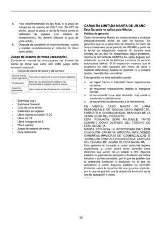 50
5. Para machihembrado de tipo final, si la pieza de
trabajo es de menos de 266,7 mm (10-1/2") de
ancho, apoye la pieza a ras de la mesa contra el
calibrador de ingletes (con madera de
revestimiento). No deberá utilizase la guía de
corte al hilo.
6. Después de completar el machihembrado, vuelva
a instalar inmediatamente el protector de disco
como antes.
Juego de estante de mesa (accesorio)
Consulte el manual de instrucciones del estante de
sierra de mesa que viene con dicho juego como
accesorio opcional.
• Discos de sierra de acero y de carburo
Discos de sierra de
mesa e ingle tadoras Para cortes en general con la sierra de mesa e ingletadora
Combinación
Disco de uso general para cortes al hilo,
transversales e ingletes rápidos y limpios.
Corte fino
transversal
Para cortes sin lijar limpiamente a contrahílo.
006586
• Submesa (izq.)
• Submesa (trasera)
• Guía de corte al hilo
• Calibrador de ingletes
• Llave inglesa acodada 13-22
• Llave del 19
• Llave hexagonal de 5
• Placa auxiliar
• Juego de estante de mesa
• Guía deslizante
GARANTÍA LIMITADA MAKITA DE UN AÑO
Ésta Garantía no aplica para México
Política de garantía
Cada herramienta Makita es inspeccionada y probada
exhaustivamente antes de salir de fábrica. Se
garantiza que va a estar libre de defectos de mano de
obra y materiales por el periodo de UN AÑO a partir de
la fecha de adquisición original. Si durante este
periodo de un año se desarrollase algún problema,
retorne la herramienta COMPLETA, porte pagado con
antelación, a una de las fábricas o centros de servicio
autorizados Makita. Si la inspección muestra que el
problema ha sido causado por mano de obra o
material defectuoso, Makita la reparará (o a nuestra
opción, reemplazará) sin cobrar.
Esta garantía no será aplicable cuando:
EN NINGÚN CASO MAKITA SE HARÁ
RESPONSABLE DE NINGÚN DAÑO INDIRECTO,
FORTUITO O CONSECUENCIAL DERIVADO DE LA
VENTA O USO DEL PRODUCTO.
ESTA RENUNCIA SERÁ APLICABLE TANTO
DURANTE COMO DESPUÉS DEL TÉRMINO DE
ESTA GARANTÍA.
MAKITA RENUNCIA LA RESPONSABILIDAD POR
CUALQUIER GARANTÍA IMPLÍCITA, INCLUYENDO
GARANTÍAS IMPLÍCITAS DE “COMERCIALIDAD” E
“IDONEIDAD PARA UN FIN ESPECÍFICO”, DESPUÉS
DEL TÉRMINO DE UN AÑO DE ESTA GARANTÍA.
Esta garantía le concede a usted derechos legales
específicos, y usted podrá tener también otros
derechos que varían de un estado a otro. Algunos
estados no permiten la exclusión o limitación de daños
fortuitos o consecuenciales, por lo que es posible que
la antedicha limitación o exclusión no le sea de
aplicación a usted. Algunos estados no permiten
limitación sobre la duración de una garantía implícita,
por lo que es posible que la antedicha limitación no le
sea de aplicación a usted.
se hayan hecho o intentado hacer reparaciones
por otros:
se requieran reparaciones debido al desgaste
normal:
la herramienta haya sido abusada, mal usada o
mantenido indebidamente:
se hayan hecho alteraciones a la herramienta.
EN0006-1
 
