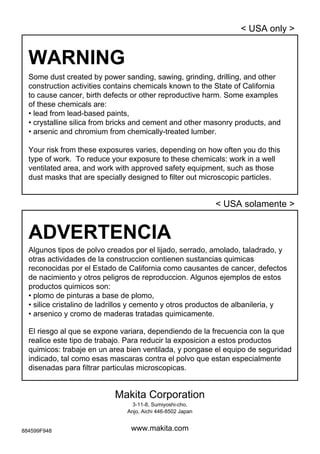 52
Some dust created by power sanding, sawing, grinding, drilling, and other
construction activities contains chemicals known to the State of California
to cause cancer, birth defects or other reproductive harm. Some examples
of these chemicals are:
• lead from lead-based paints,
• crystalline silica from bricks and cement and other masonry products, and
• arsenic and chromium from chemically-treated lumber.
Your risk from these exposures varies, depending on how often you do this
type of work. To reduce your exposure to these chemicals: work in a well
ventilated area, and work with approved safety equipment, such as those
dust masks that are specially designed to filter out microscopic particles.
WARNING
< USA only >
ADVERTENCIA
Algunos tipos de polvo creados por el lijado, serrado, amolado, taladrado, y
otras actividades de la construccion contienen sustancias quimicas
reconocidas por el Estado de California como causantes de cancer, defectos
de nacimiento y otros peligros de reproduccion. Algunos ejemplos de estos
productos quimicos son:
• plomo de pinturas a base de plomo,
• silice cristalino de ladrillos y cemento y otros productos de albanileria, y
• arsenico y cromo de maderas tratadas quimicamente.
El riesgo al que se expone variara, dependiendo de la frecuencia con la que
realice este tipo de trabajo. Para reducir la exposicion a estos productos
quimicos: trabaje en un area bien ventilada, y pongase el equipo de seguridad
indicado, tal como esas mascaras contra el polvo que estan especialmente
disenadas para filtrar particulas microscopicas.
< USA solamente >
Makita Corporation
3-11-8, Sumiyoshi-cho,
Anjo, Aichi 446-8502 Japan
www.makita.com884599F948
 