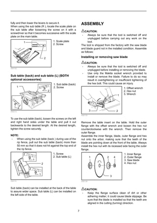 7
fully and then lower the levers to secure it.
When using the sub table (R ), locate the scale plate on
the sub table after loosening the screw on it with a
screwdriver so that it becomes successive with the scale
plate on the main table.
1
2
006162
Sub table (back) and sub table (L) (BOTH
optional accessories)
2
1
2
006212
To use the sub table (back), loosen the screws on the left
and right hand sides under the table and pull it out
backwards to the desired length. At the desired length,
tighten the screw securely.
NOTE:
• When using the sub table (back ) during use of the
rip fence, pull out the sub table (back) more than
50 mm so that it does not hit against the top end of
the rip fence.
1
1
2
006151
Sub table (back) can be installed at the back of the table
to assure wider space. Sub table (L) can be installed on
the left side of the table.
ASSEMBLY
CAUTION:
• Always be sure that the tool is switched off and
unplugged before carrying out any work on the
tool.
The tool is shipped from the factory with the saw blade
and blade guard not in the installed condition. Assemble
as follows:
Installing or removing saw blade
CAUTION:
• Always be sure that the tool is switched off and
unplugged before installing or removing the blade.
• Use only the Makita socket wrench provided to
install or remove the blade. Failure to do so may
result in overtightening or insufficient tightening of
the hex bolt. This could cause an injury.
1
3 2
006135
Remove the table insert on the table. Hold the outer
flange with the offset wrench and loosen the hex nut
counterclockwise with the wrench. Then remove the
outer flange.
Assemble the inner flange, blade, outer flange and hex
nut onto the arbor, making sure that the teeth of the
blade are pointing down at the front of the table. Always
install the hex nut with its recessed side facing the outer
flange.
1 2
3
4
006136
CAUTION:
• Keep the flange surface clean of dirt or other
adhering matter; it could cause blade slippage. Be
sure that the blade is installed so that the teeth are
aligned in the cutting (turning) direction.
1. Inner flange
2. Outer flange
3. Saw blade
4. Hex nut
1. Offset wrench
2. Hex nut
3. Wrench
1. Screw
2. Sub table (L)
1. Sub table (back)
2. Screw
1. Scale plate
2. Screw
 