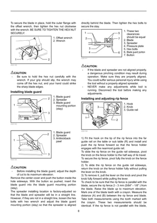 8
To secure the blade in place, hold the outer flange with
the offset wrench, then tighten the hex nut clockwise
with the wrench. BE SURE TO TIGHTEN THE HEX NUT
SECURELY.
1 2
006138
CAUTION:
• Be sure to hold the hex nut carefully with the
wrench. If your grip should slip, the wrench may
come off the hex nut, and your hand could strike
the sharp blade edges.
Installing blade guard
1
2
3
006140
1
2
3
006139
CAUTION:
• Before installing the blade guard, adjust the depth
of cut to its maximum elevation.
Remove the center cover and push the button inside the
hole sideways. With the button so pushed, insert the
blade guard into the blade guard mounting portion
(stay).
The spreader installing location is factory-adjusted so
that the blade and spreader will be in a straight line.
However, if they are not in a straight line, loosen the hex
bolts with hex wrench and adjust the blade guard
mounting portion (stay) so that the spreader is aligned
directly behind the blade. Then tighten the hex bolts to
secure the stay.
1
2
3
4
5
6
7
006141
CAUTION:
• If the blade and spreader are not aligned properly,
a dangerous pinching condition may result during
operation. Make sure they are properly aligned.
You could suffer serious personal injury while using
the tool without a properly aligned spreader.
• NEVER make any adjustments while tool is
running. Disconnect the tool before making any
adjustments.
Installing and adjusting rip fence
1
3
2
006159
1) Fit the hook on the tip of the rip fence into the far
guide rail on the table or sub table (R) and install and
push the rip fence forward so that the fence holder
engages with the nearmost guide rail.
To slide the rip fence on the guide rail sideways, pivot
the knob on the fence holder to the half way of its travel.
To secure the rip fence, pivot fully the knob on the fence
holder.
2) To slide the rip fence on the guide rail sideways,
return the knob on the fence holder fully without pulling
the lever on the knob.
3) To remove it, pull the lever on the knob and pivot the
knob fully forward while pulling the lever.
To check to be sure that the rip fence is parallel with the
blade, secure the rip fence 2 - 3 mm (5/64" - 1/8" ) from
the blade. Raise the blade up to maximum elevation.
Mark one of the blade teeth with a crayon. Measure the
distance (A) and (B) between the rip fence and blade.
Take both measurements using the tooth marked with
the crayon. These two measurements should be
identical. If the rip fence is not parallel with the blade,
1. Hook
2. Knob
3. Guide rail
1. These two
clearances
should be equal
2. Blade
3. Spreader
4. Pressure plate
5. Hex bolts
6. Blade guard portion
7. Button
1. Blade guard
2. Spreader
3. Antikickback
pawl
1. Blade guard
2. Spreader
3. Blade guard
mounting portion
(stay)
1. Offset wrench
2. Wrench
 