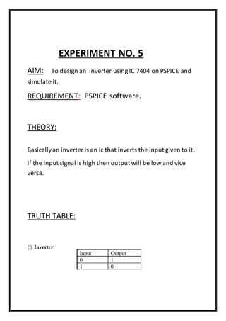 EXPERIMENT NO. 5
AIM: To design an inverter using IC 7404 on PSPICE and
simulate it.
REQUIREMENT: PSPICE software.
THEORY:
Basicallyan inverter is an ic that inverts the input given to it.
If the input signal is high then output will be low and vice
versa.
TRUTH TABLE:
 