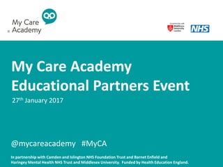 My Care Academy
Educational Partners Event
27th January 2017
In partnership with Camden and Islington NHS Foundation Trust and Barnet Enfield and
Haringey Mental Health NHS Trust and Middlesex University. Funded by Health Education England.
@mycareacademy #MyCA
©
 
