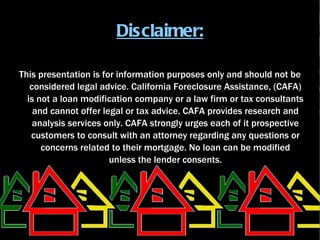 Disclaimer:

This presentation is for information purposes only and should not be
   considered legal advice. California Foreclosure Assistance, (CAFA)
  is not a loan modification company or a law firm or tax consultants
    and cannot offer legal or tax advice. CAFA provides research and
    analysis services only. CAFA strongly urges each of it prospective
   customers to consult with an attorney regarding any questions or
      concerns related to their mortgage. No loan can be modified
                       unless the lender consents.
 