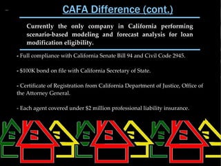 CAFA Difference (cont.)
    Currently the only company in California performing
    scenario-based modeling and forecast analysis for loan
    modification eligibility.

- Full compliance with California Senate Bill 94 and Civil Code 2945.

- $100K bond on file with California Secretary of State.

- Certificate of Registration from California Department of Justice, Office of
the Attorney General.

- Each agent covered under $2 million professional liability insurance.
 