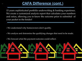 CAFA Difference (cont.)
15 years sophisticated portfolio underwriting & banking experience.
We create a customized analysis report that calculates your numbers
and ratios, allowing you to know the outcome prior to submittal of
your packet to the lender!


- We understand why homeowners don't qualify.

- We analyze and determine the qualifying changes that need to be made.

- We forecast what the payment outcome could reflect.
 
