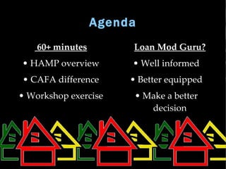 Agenda
    60+ minutes       
                          Loan Mod Guru?
• HAMP overview           • Well informed
• CAFA difference         • Better equipped
• Workshop exercise        • Make a better
                              decision
 