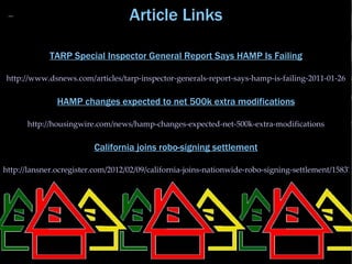 Article Links

             TARP Special Inspector General Report Says HAMP Is Failing

http://www.dsnews.com/articles/tarp-inspector-generals-report-says-hamp-is-failing-2011-01-26

               HAMP changes expected to net 500k extra modifications

      http://housingwire.com/news/hamp-changes-expected-net-500k-extra-modifications

                         California joins robo-signing settlement

http://lansner.ocregister.com/2012/02/09/california-joins-nationwide-robo-signing-settlement/158376
 