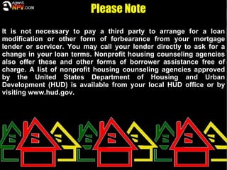 Please Note
It is not necessary to pay a third party to arrange for a loan
modification or other form of forbearance from your mortgage
lender or servicer. You may call your lender directly to ask for a
change in your loan terms. Nonprofit housing counseling agencies
also offer these and other forms of borrower assistance free of
charge. A list of nonprofit housing counseling agencies approved
by the United States Department of Housing and Urban
Development (HUD) is available from your local HUD office or by
visiting www.hud.gov.
 