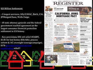 $25 Billion Settlement:

- 5 largest servicers; Ally/GMAC, BofA, Citi,
JPMorganChase, Wells Fargo.

- 49 state attorney generals and the federal
government reached agreement on the
largest consumer financial protection
settlement in US history.

- Key provisions; $3b refi relief (HARP),
$1.5b for lost homes ($1k-$2k), process
reform & AG oversight (couragecampaign),
$17b principal reduction & loan
modification relief!!
 