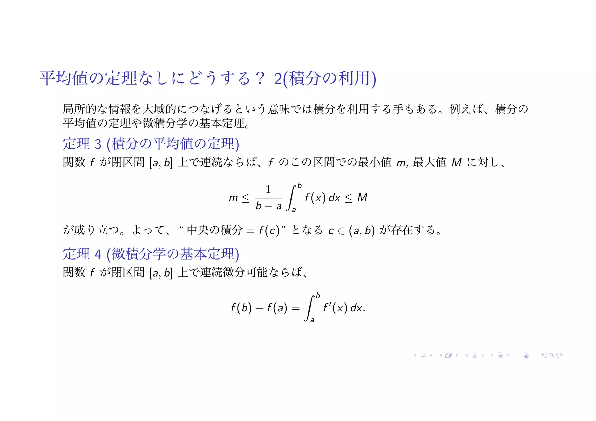 平均値の定理なしにどうする？ 2(積分の利用)
局所的な情報を大域的につなげるという意味では積分を利用する手もある。例えば、積分の
平均値の定理や微積分学の基本定理。
定理 3 (積分の平均値の定理)
関数 f が閉区間 [a, b] 上で連続ならば、f のこの区間での最小値 m, 最大値 M に対し、
m ≤
1
b − a
! b
a
f (x) dx ≤ M
が成り立つ。よって、“ 中央の積分 = f (c)” となる c ∈ (a, b) が存在する。
定理 4 (微積分学の基本定理)
関数 f が閉区間 [a, b] 上で連続微分可能ならば、
f (b) − f (a) =
! b
a
f !
(x) dx.
 