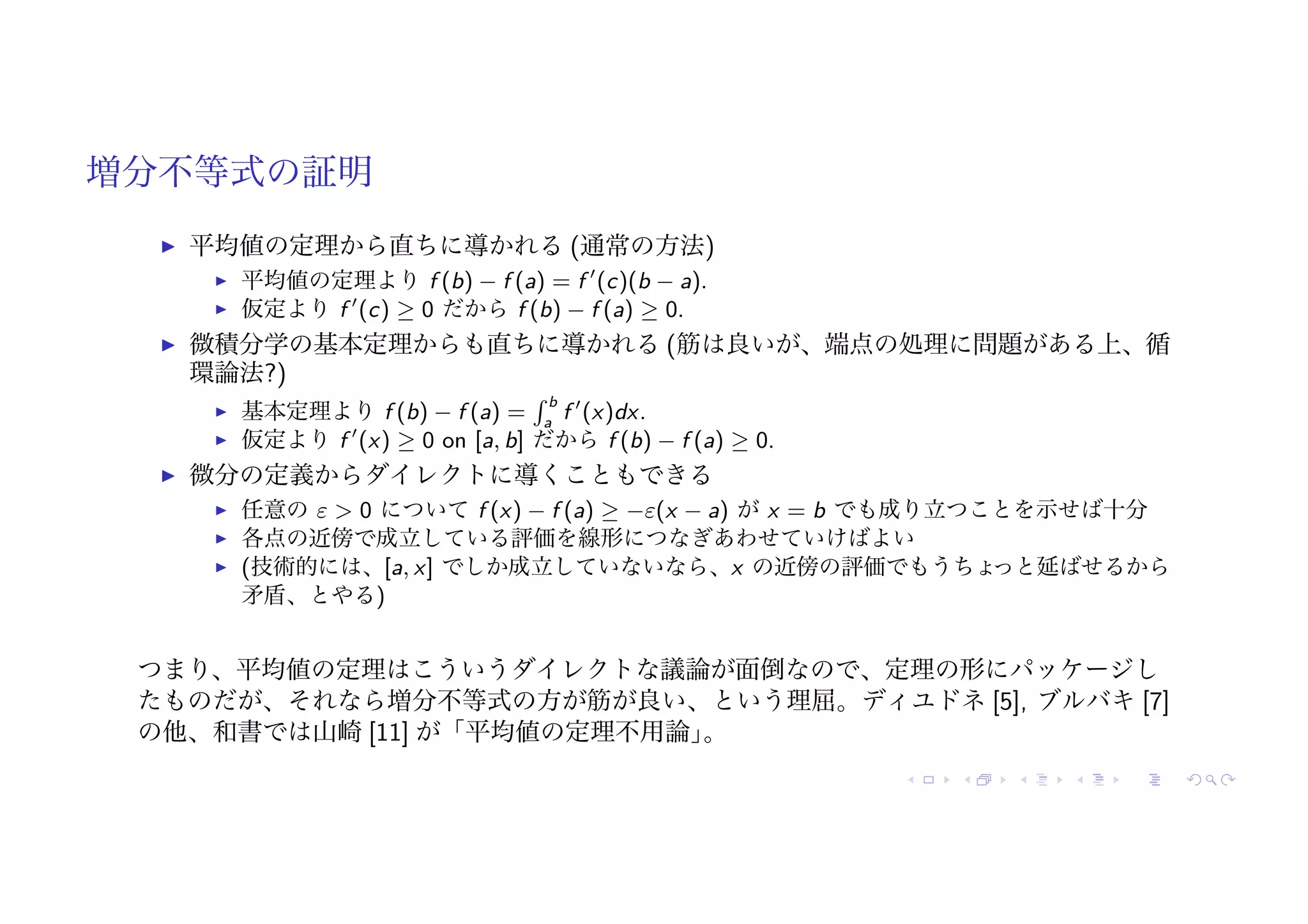 増分不等式の証明
! 平均値の定理から直ちに導かれる (通常の方法)
! 平均値の定理より f (b) − f (a) = f !
(c)(b − a).
! 仮定より f !
(c) ≥ 0 だから f (b) − f (a) ≥ 0.
! 微積分学の基本定理からも直ちに導かれる (筋は良いが、端点の処理に問題がある上、循
環論法?)
! 基本定理より f (b) − f (a) =
! b
a
f !
(x)dx.
! 仮定より f !
(x) ≥ 0 on [a, b] だから f (b) − f (a) ≥ 0.
! 微分の定義からダイレクトに導くこともできる
! 任意の ε > 0 について f (x) − f (a) ≥ −ε(x − a) が x = b でも成り立つことを示せば十分
! 各点の近傍で成立している評価を線形につなぎあわせていけばよい
! (技術的には、[a, x] でしか成立していないなら、x の近傍の評価でもうちょ
っと延ばせるから
矛盾、とやる)
つまり、平均値の定理はこういうダイレクトな議論が面倒なので、定理の形にパッケージし
たものだが、それなら増分不等式の方が筋が良い、という理屈。ディユドネ [5], ブルバキ [7]
の他、和書では山崎 [11] が「平均値の定理不用論」
。
 