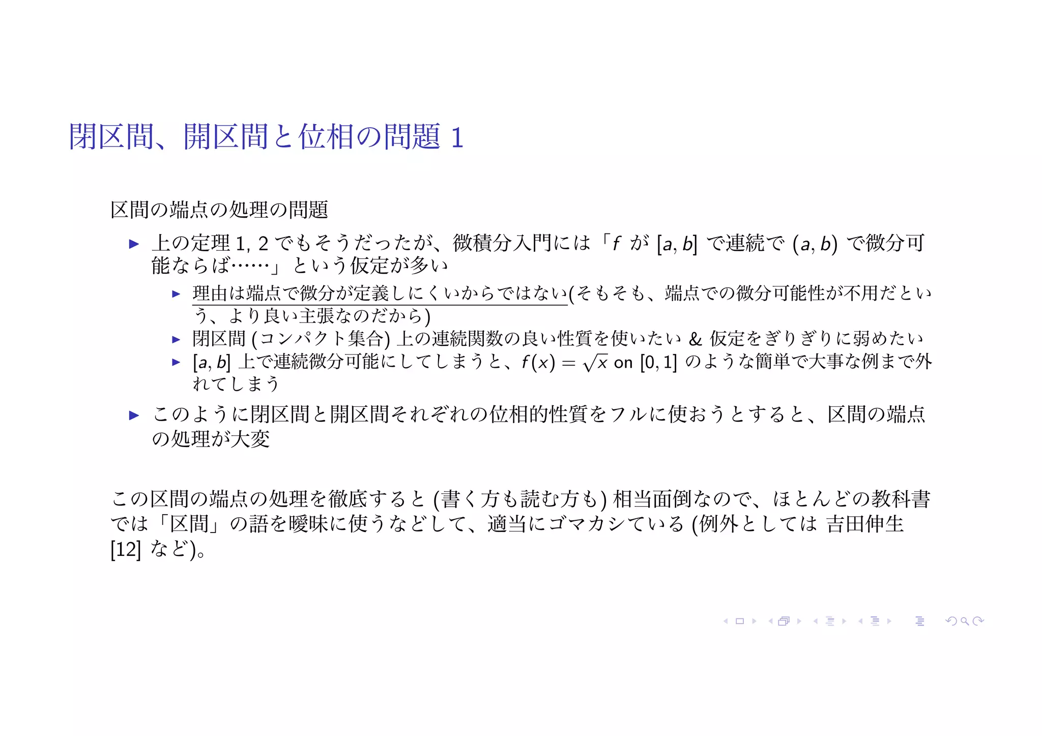 閉区間、開区間と位相の問題 1
区間の端点の処理の問題
! 上の定理 1, 2 でもそうだったが、微積分入門には「f が [a, b] で連続で (a, b) で微分可
能ならば……」という仮定が多い
! 理由は端点で微分が定義しにくいからではない(そもそも、端点での微分可能性が不用だとい
う、より良い主張なのだから)
! 閉区間 (コンパクト集合) 上の連続関数の良い性質を使いたい & 仮定をぎりぎりに弱めたい
! [a, b] 上で連続微分可能にしてしまうと、f (x) =
√
x on [0, 1] のような簡単で大事な例まで外
れてしまう
! このように閉区間と開区間それぞれの位相的性質をフルに使おうとすると、区間の端点
の処理が大変
この区間の端点の処理を徹底すると (書く方も読む方も) 相当面倒なので、ほとんどの教科書
では「区間」の語を曖昧に使うなどして、適当にゴマカシている (例外としては 吉田伸生
[12] など)。
 