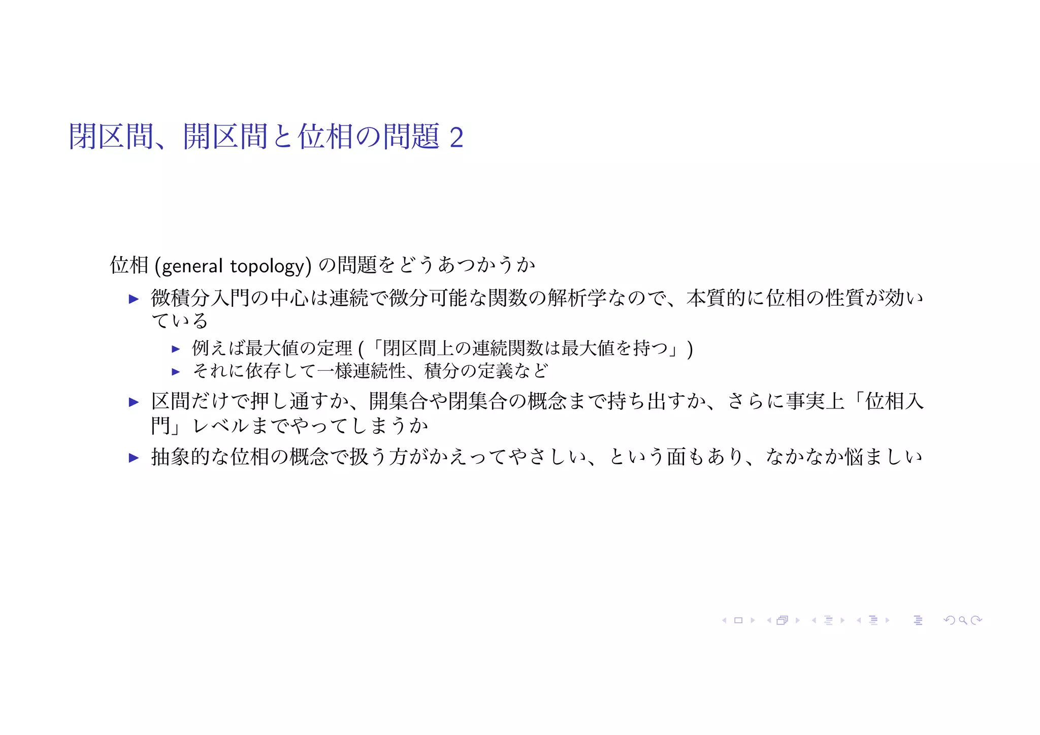 閉区間、開区間と位相の問題 2
位相 (general topology) の問題をどうあつかうか
! 微積分入門の中心は連続で微分可能な関数の解析学なので、本質的に位相の性質が効い
ている
! 例えば最大値の定理 (「閉区間上の連続関数は最大値を持つ」)
! それに依存して一様連続性、積分の定義など
! 区間だけで押し通すか、開集合や閉集合の概念まで持ち出すか、さらに事実上「位相入
門」レベルまでやってしまうか
! 抽象的な位相の概念で扱う方がかえってやさしい、という面もあり、なかなか悩ましい
 