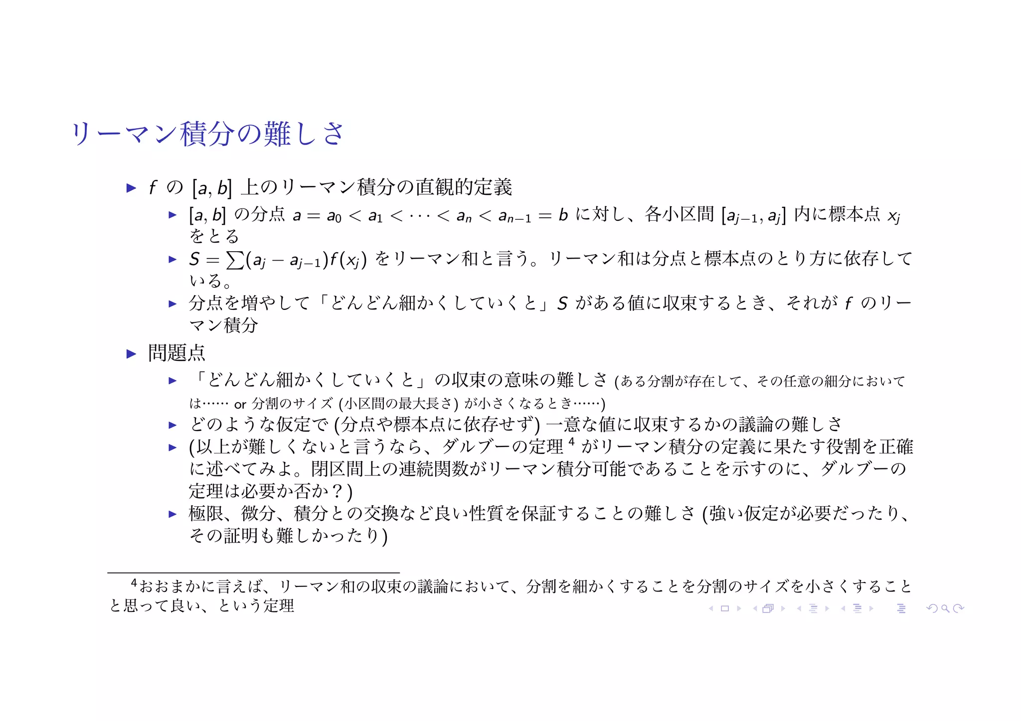 リーマン積分の難しさ
! f の [a, b] 上のリーマン積分の直観的定義
! [a, b] の分点 a = a0 < a1 < · · · < an < an−1 = b に対し、各小区間 [aj−1, aj ] 内に標本点 xj
をとる
! S =
"
(aj − aj−1)f (xj ) をリーマン和と言う。リーマン和は分点と標本点のとり方に依存して
いる。
! 分点を増やして「どんどん細かくしていくと」S がある値に収束するとき、それが f のリー
マン積分
! 問題点
! 「どんどん細かくしていくと」の収束の意味の難しさ (ある分割が存在して、その任意の細分において
は…… or 分割のサイズ (小区間の最大長さ) が小さくなるとき……)
! どのような仮定で (分点や標本点に依存せず) 一意な値に収束するかの議論の難しさ
! (以上が難しくないと言うなら、ダルブーの定理 4
がリーマン積分の定義に果たす役割を正確
に述べてみよ。閉区間上の連続関数がリーマン積分可能であることを示すのに、ダルブーの
定理は必要か否か？)
! 極限、微分、積分との交換など良い性質を保証することの難しさ (強い仮定が必要だったり、
その証明も難しかったり)
4おおまかに言えば、リーマン和の収束の議論において、分割を細かくすることを分割のサイズを小さくすること
と思って良い、という定理
 
