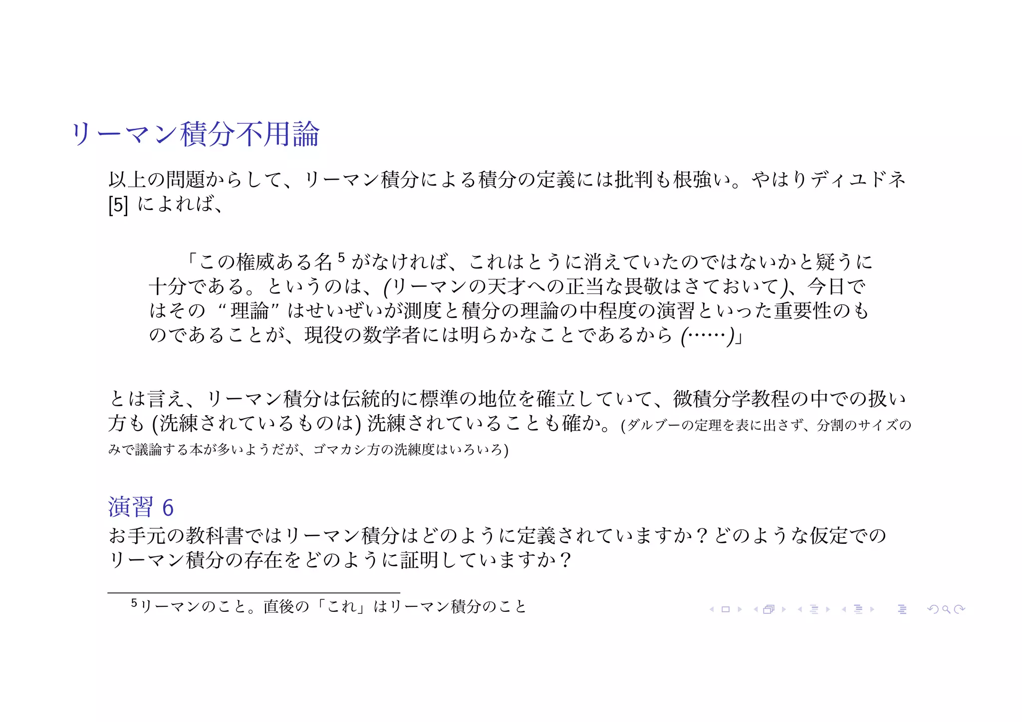 リーマン積分不用論
以上の問題からして、リーマン積分による積分の定義には批判も根強い。やはりディユドネ
[5] によれば、
「この権威ある名 5
がなければ、これはとうに消えていたのではないかと疑うに
十分である。というのは、(リーマンの天才への正当な畏敬はさておいて)、今日で
はその “ 理論” はせいぜいが測度と積分の理論の中程度の演習といった重要性のも
のであることが、現役の数学者には明らかなことであるから (……)」
とは言え、リーマン積分は伝統的に標準の地位を確立していて、微積分学教程の中での扱い
方も (洗練されているものは) 洗練されていることも確か。(ダルブーの定理を表に出さず、分割のサイズの
みで議論する本が多いようだが、ゴマカシ方の洗練度はいろいろ)
演習 6
お手元の教科書ではリーマン積分はどのように定義されていますか？どのような仮定での
リーマン積分の存在をどのように証明していますか？
5リーマンのこと。直後の「これ」はリーマン積分のこと
 