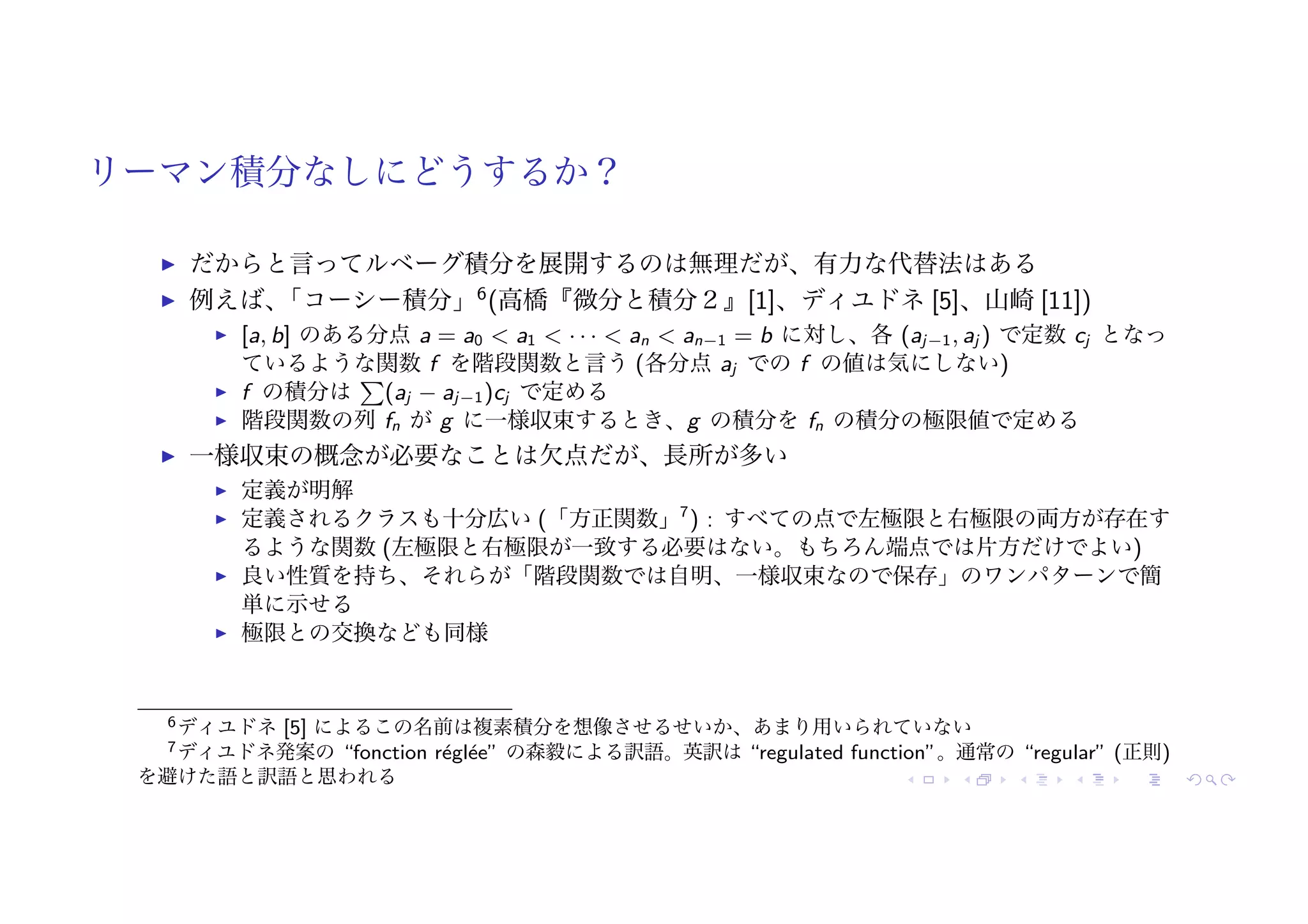 リーマン積分なしにどうするか？
! だからと言ってルベーグ積分を展開するのは無理だが、有力な代替法はある
! 例えば、
「コーシー積分」6
(高橋『微分と積分２』[1]、ディユドネ [5]、山崎 [11])
! [a, b] のある分点 a = a0 < a1 < · · · < an < an−1 = b に対し、各 (aj−1, aj ) で定数 cj となっ
ているような関数 f を階段関数と言う (各分点 aj での f の値は気にしない)
! f の積分は
"
(aj − aj−1)cj で定める
! 階段関数の列 fn が g に一様収束するとき、g の積分を fn の積分の極限値で定める
! 一様収束の概念が必要なことは欠点だが、長所が多い
! 定義が明解
! 定義されるクラスも十分広い (「方正関数」7
) : すべての点で左極限と右極限の両方が存在す
るような関数 (左極限と右極限が一致する必要はない。もちろん端点では片方だけでよい)
! 良い性質を持ち、それらが「階段関数では自明、一様収束なので保存」のワンパターンで簡
単に示せる
! 極限との交換なども同様
6ディユドネ [5] によるこの名前は複素積分を想像させるせいか、あまり用いられていない
7ディユドネ発案の “fonction réglée” の森毅による訳語。英訳は “regulated function”。通常の “regular” (正則)
を避けた語と訳語と思われる
 