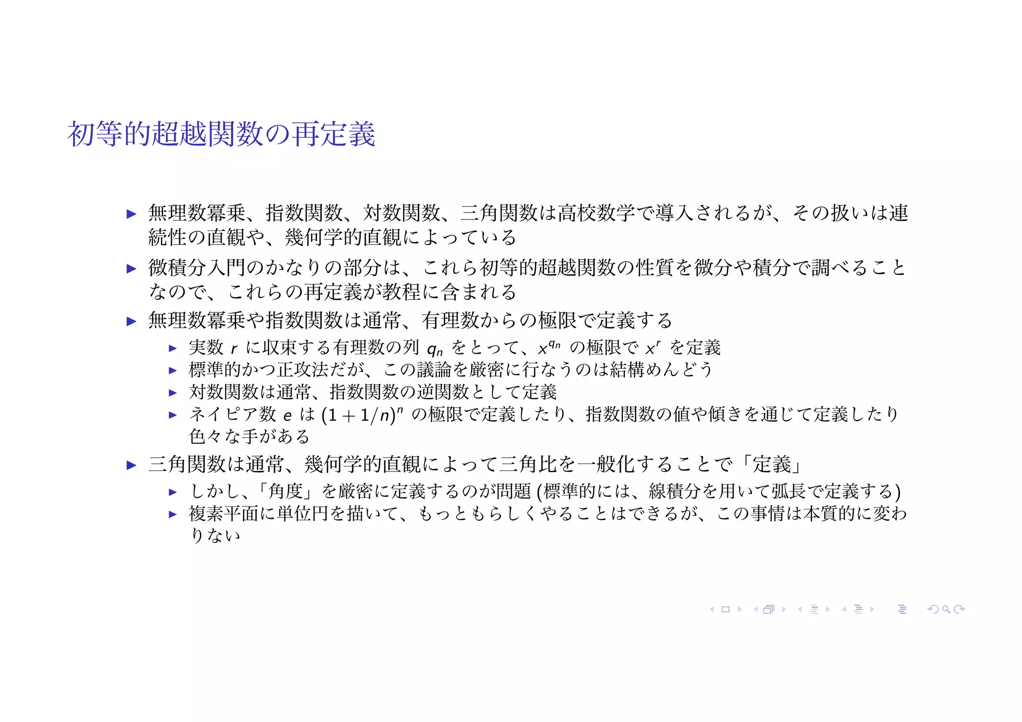 初等的超越関数の再定義
! 無理数冪乗、指数関数、対数関数、三角関数は高校数学で導入されるが、その扱いは連
続性の直観や、幾何学的直観によっている
! 微積分入門のかなりの部分は、これら初等的超越関数の性質を微分や積分で調べること
なので、これらの再定義が教程に含まれる
! 無理数冪乗や指数関数は通常、有理数からの極限で定義する
! 実数 r に収束する有理数の列 qn をとって、xqn
の極限で xr
を定義
! 標準的かつ正攻法だが、この議論を厳密に行なうのは結構めんどう
! 対数関数は通常、指数関数の逆関数として定義
! ネイピア数 e は (1 + 1/n)n
の極限で定義したり、指数関数の値や傾きを通じて定義したり
色々な手がある
! 三角関数は通常、幾何学的直観によって三角比を一般化することで「定義」
! しかし、
「角度」を厳密に定義するのが問題 (標準的には、線積分を用いて弧長で定義する)
! 複素平面に単位円を描いて、もっともらしくやることはできるが、この事情は本質的に変わ
りない
 