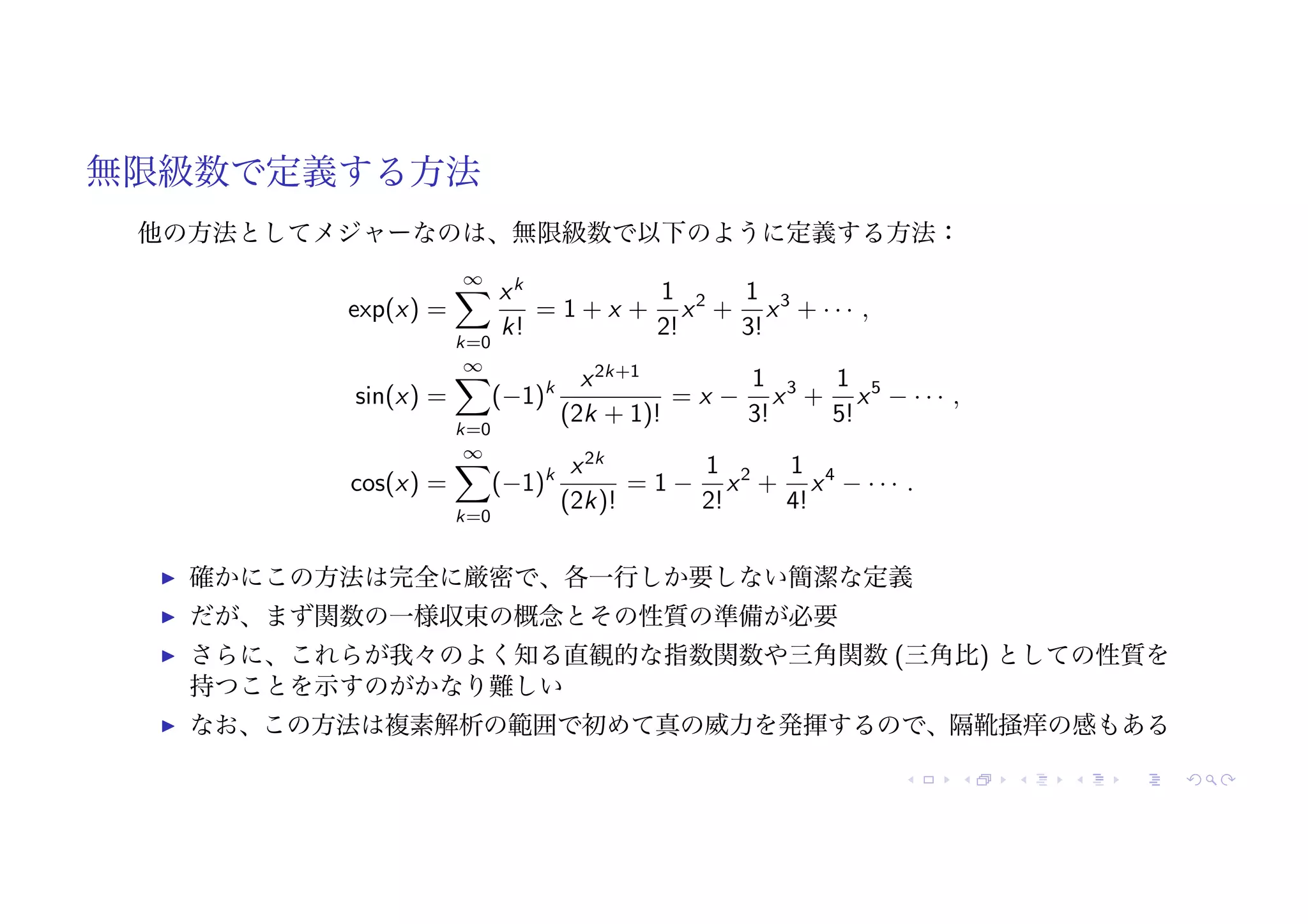 無限級数で定義する方法
他の方法としてメジャーなのは、無限級数で以下のように定義する方法：
exp(x) =
∞
"
k=0
xk
k!
= 1 + x +
1
2!
x2
+
1
3!
x3
+ · · · ,
sin(x) =
∞
"
k=0
(−1)k x2k+1
(2k + 1)!
= x −
1
3!
x3
+
1
5!
x5
− · · · ,
cos(x) =
∞
"
k=0
(−1)k x2k
(2k)!
= 1 −
1
2!
x2
+
1
4!
x4
− · · · .
! 確かにこの方法は完全に厳密で、各一行しか要しない簡潔な定義
! だが、まず関数の一様収束の概念とその性質の準備が必要
! さらに、これらが我々のよく知る直観的な指数関数や三角関数 (三角比) としての性質を
持つことを示すのがかなり難しい
! なお、この方法は複素解析の範囲で初めて真の威力を発揮するので、隔靴掻痒の感もある
 