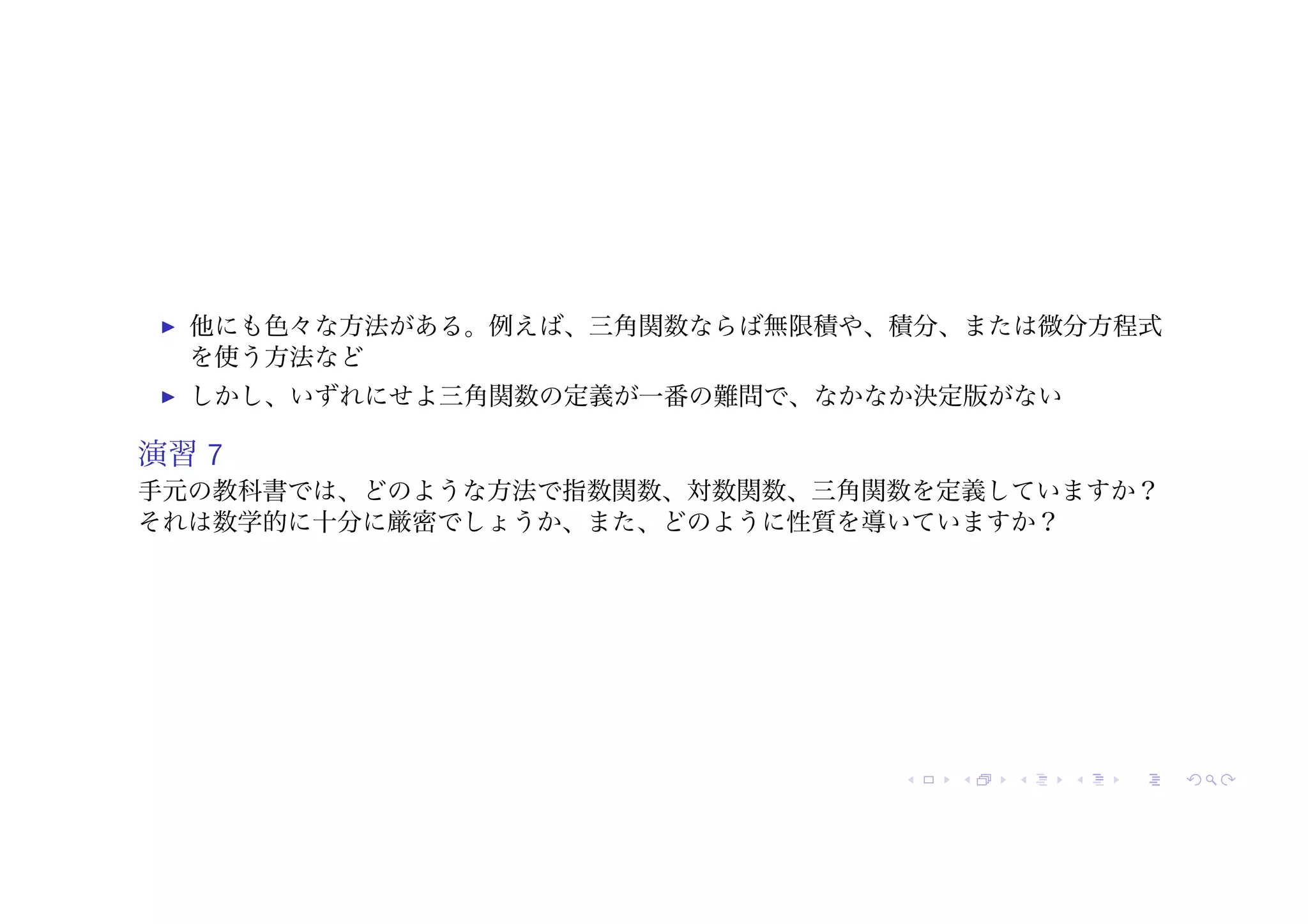 ! 他にも色々な方法がある。例えば、三角関数ならば無限積や、積分、または微分方程式
を使う方法など
! しかし、いずれにせよ三角関数の定義が一番の難問で、なかなか決定版がない
演習 7
手元の教科書では、どのような方法で指数関数、対数関数、三角関数を定義していますか？
それは数学的に十分に厳密でしょうか、また、どのように性質を導いていますか？
 
