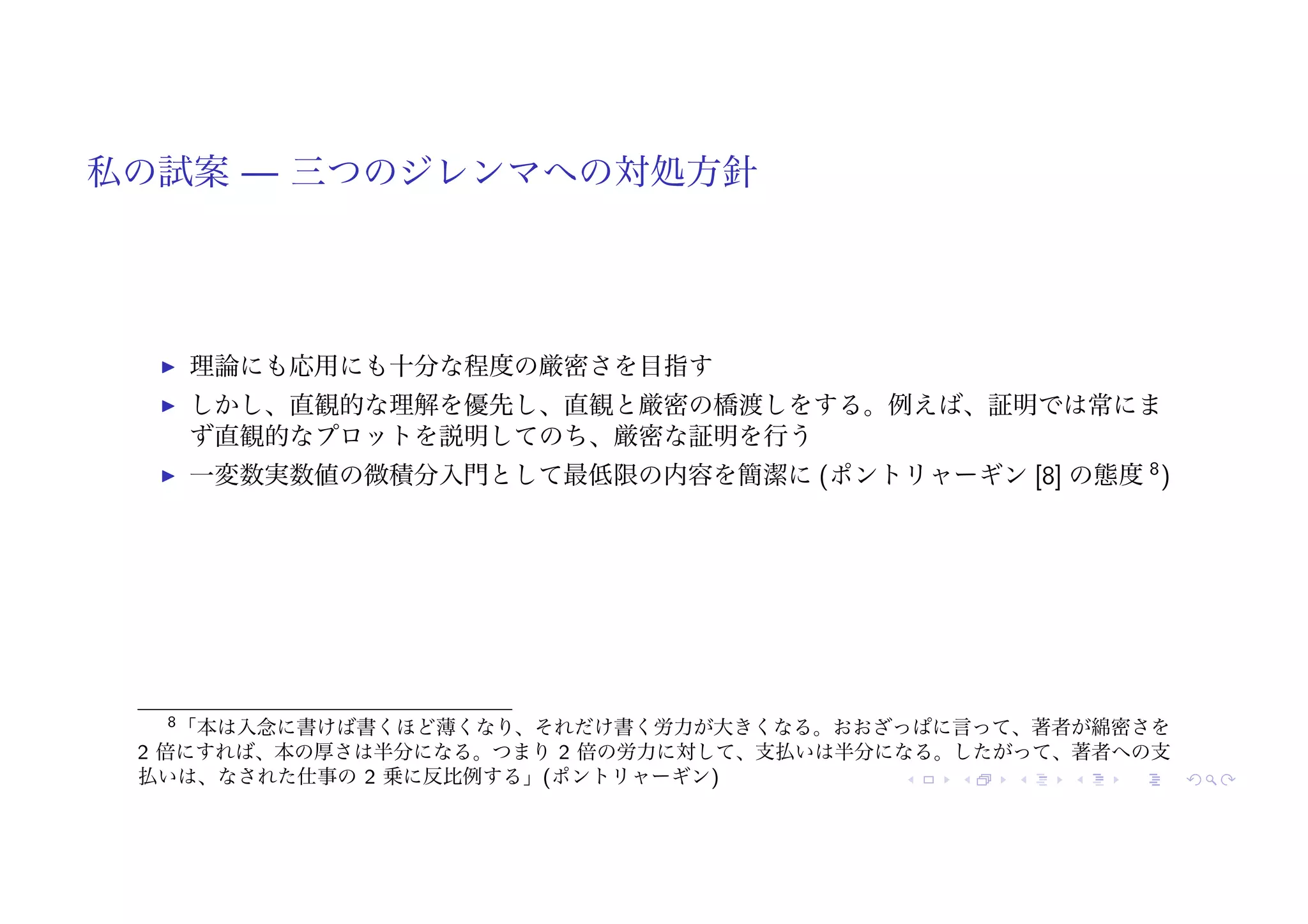 私の試案 — 三つのジレンマへの対処方針
! 理論にも応用にも十分な程度の厳密さを目指す
! しかし、直観的な理解を優先し、直観と厳密の橋渡しをする。例えば、証明では常にま
ず直観的なプロットを説明してのち、厳密な証明を行う
! 一変数実数値の微積分入門として最低限の内容を簡潔に (ポントリャーギン [8] の態度 8
)
8「本は入念に書けば書くほど薄くなり、それだけ書く労力が大きくなる。おおざっぱに言って、著者が綿密さを
2 倍にすれば、本の厚さは半分になる。つまり 2 倍の労力に対して、支払いは半分になる。したがって、著者への支
払いは、なされた仕事の 2 乗に反比例する」(ポントリャーギン)
 