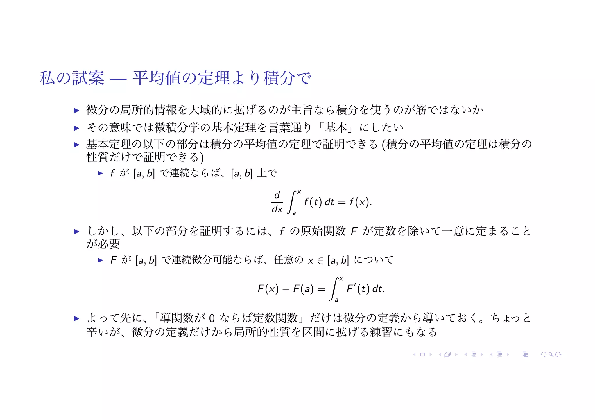 私の試案 — 平均値の定理より積分で
! 微分の局所的情報を大域的に拡げるのが主旨なら積分を使うのが筋ではないか
! その意味では微積分学の基本定理を言葉通り「基本」にしたい
! 基本定理の以下の部分は積分の平均値の定理で証明できる (積分の平均値の定理は積分の
性質だけで証明できる)
! f が [a, b] で連続ならば、[a, b] 上で
d
dx
# x
a
f (t) dt = f (x).
! しかし、以下の部分を証明するには、f の原始関数 F が定数を除いて一意に定まること
が必要
! F が [a, b] で連続微分可能ならば、任意の x ∈ [a, b] について
F(x) − F(a) =
# x
a
F!
(t) dt.
! よって先に、
「導関数が 0 ならば定数関数」だけは微分の定義から導いておく。ちょ
っと
辛いが、微分の定義だけから局所的性質を区間に拡げる練習にもなる
 