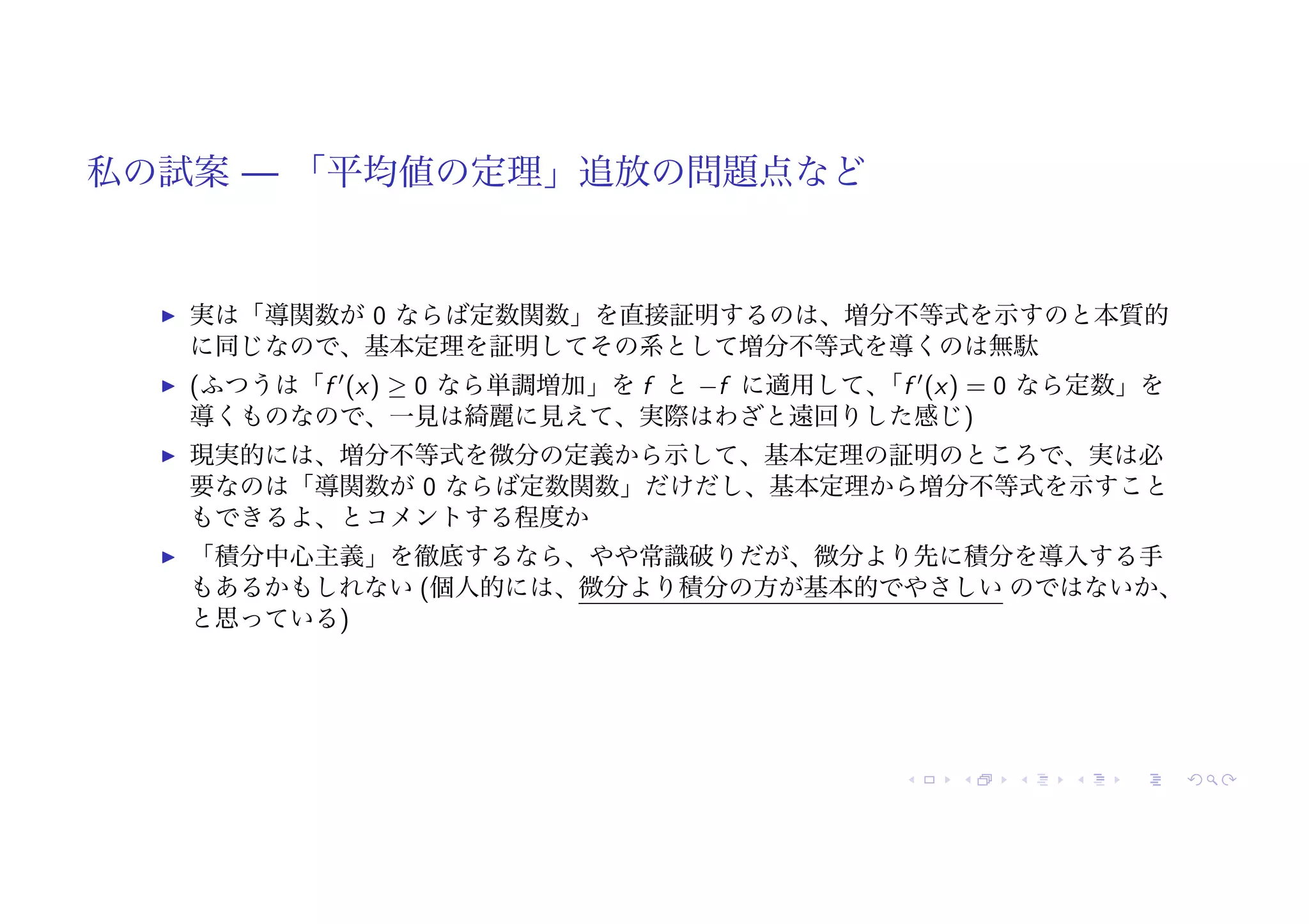 私の試案 — 「平均値の定理」追放の問題点など
! 実は「導関数が 0 ならば定数関数」を直接証明するのは、増分不等式を示すのと本質的
に同じなので、基本定理を証明してその系として増分不等式を導くのは無駄
! (ふつうは「f !
(x) ≥ 0 なら単調増加」を f と −f に適用して、
「f !
(x) = 0 なら定数」を
導くものなので、一見は綺麗に見えて、実際はわざと遠回りした感じ)
! 現実的には、増分不等式を微分の定義から示して、基本定理の証明のところで、実は必
要なのは「導関数が 0 ならば定数関数」だけだし、基本定理から増分不等式を示すこと
もできるよ、とコメントする程度か
! 「積分中心主義」を徹底するなら、やや常識破りだが、微分より先に積分を導入する手
もあるかもしれない (個人的には、微分より積分の方が基本的でやさしい のではないか、
と思っている)
 