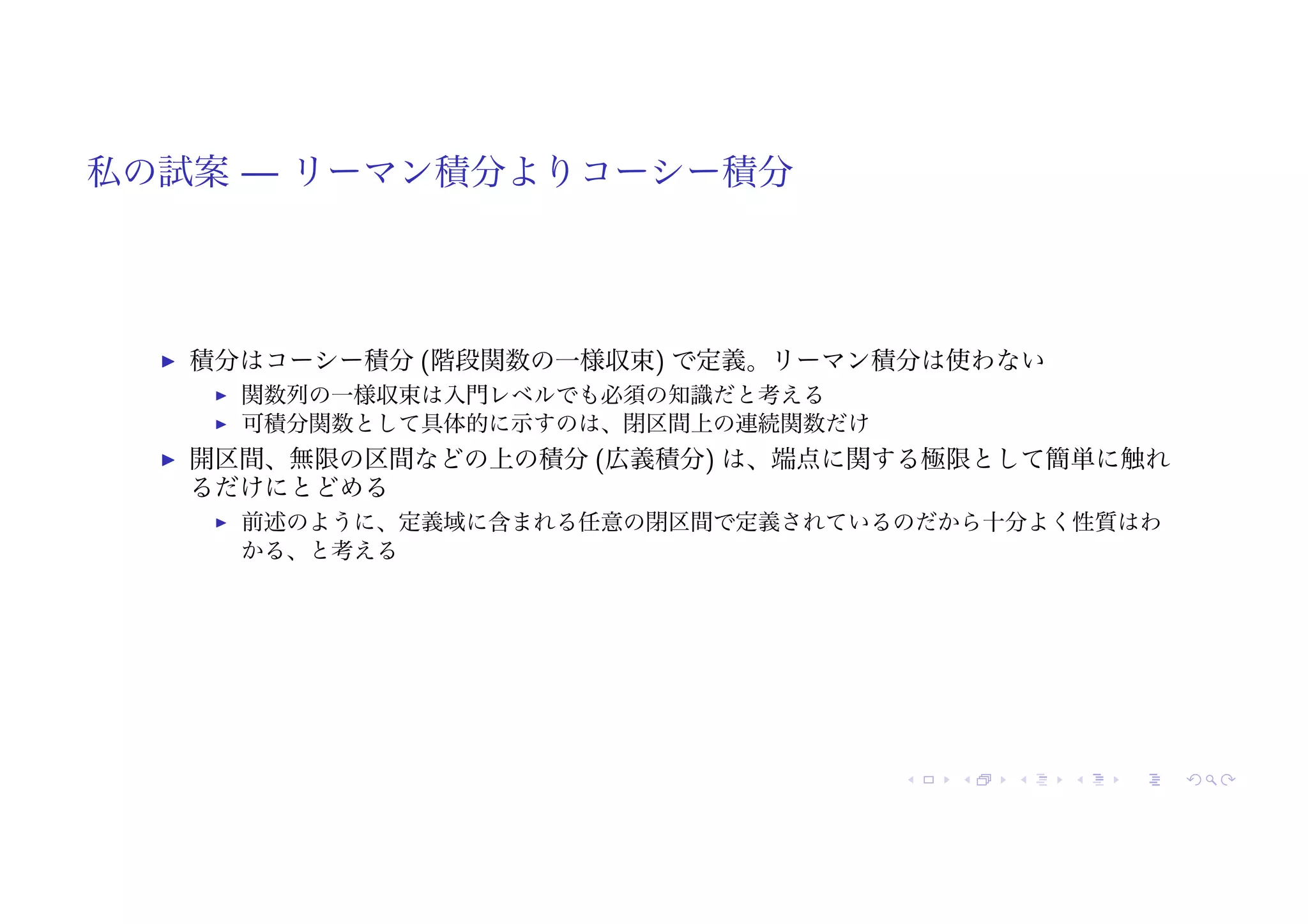 私の試案 — リーマン積分よりコーシー積分
! 積分はコーシー積分 (階段関数の一様収束) で定義。リーマン積分は使わない
! 関数列の一様収束は入門レベルでも必須の知識だと考える
! 可積分関数として具体的に示すのは、閉区間上の連続関数だけ
! 開区間、無限の区間などの上の積分 (広義積分) は、端点に関する極限として簡単に触れ
るだけにとどめる
! 前述のように、定義域に含まれる任意の閉区間で定義されているのだから十分よく性質はわ
かる、と考える
 