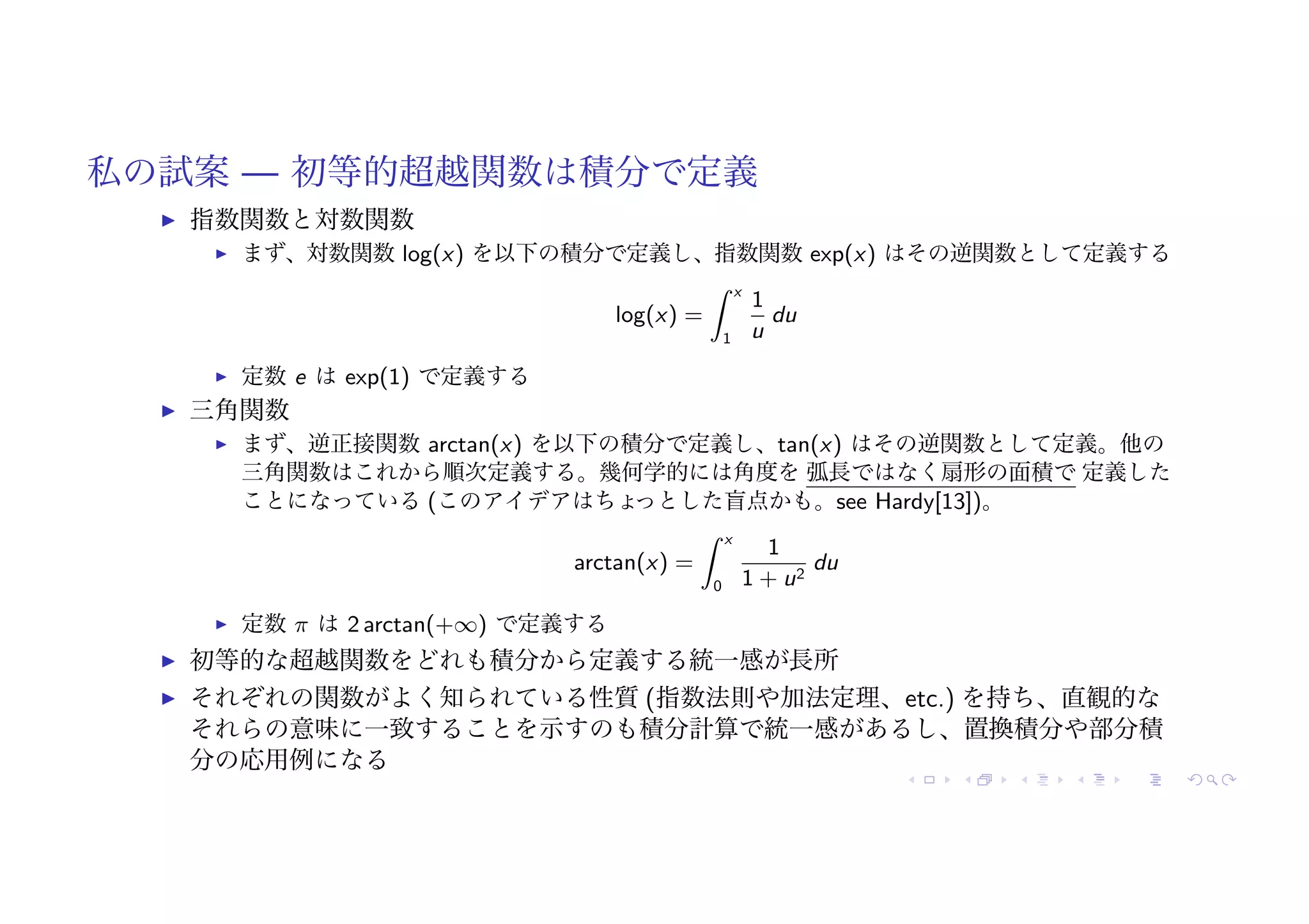私の試案 — 初等的超越関数は積分で定義
! 指数関数と対数関数
! まず、対数関数 log(x) を以下の積分で定義し、指数関数 exp(x) はその逆関数として定義する
log(x) =
# x
1
1
u
du
! 定数 e は exp(1) で定義する
! 三角関数
! まず、逆正接関数 arctan(x) を以下の積分で定義し、tan(x) はその逆関数として定義。他の
三角関数はこれから順次定義する。幾何学的には角度を 弧長ではなく扇形の面積で 定義した
ことになっている (このアイデアはちょ
っとした盲点かも。see Hardy[13])。
arctan(x) =
# x
0
1
1 + u2
du
! 定数 π は 2 arctan(+∞) で定義する
! 初等的な超越関数をどれも積分から定義する統一感が長所
! それぞれの関数がよく知られている性質 (指数法則や加法定理、etc.) を持ち、直観的な
それらの意味に一致することを示すのも積分計算で統一感があるし、置換積分や部分積
分の応用例になる
 