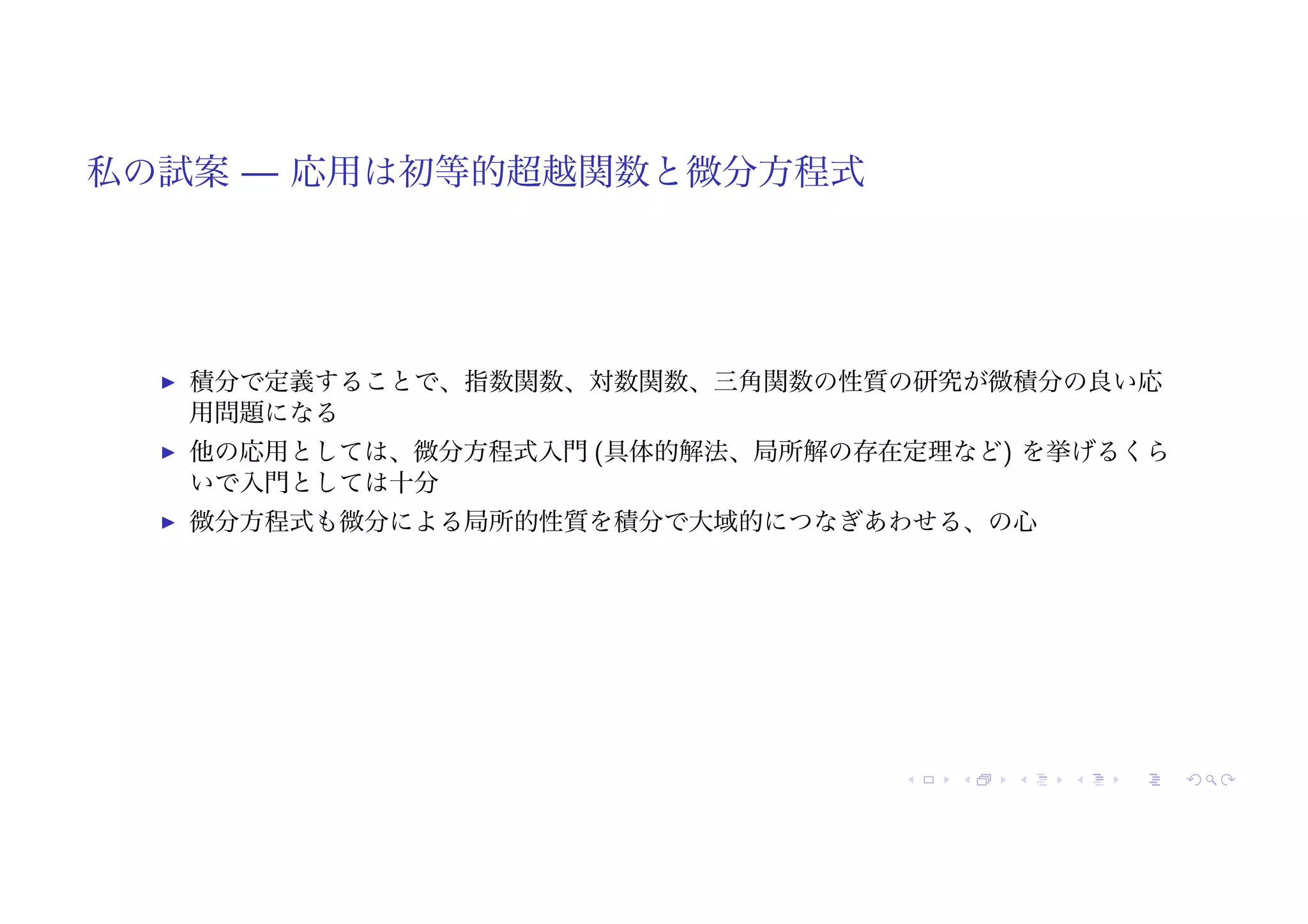私の試案 — 応用は初等的超越関数と微分方程式
! 積分で定義することで、指数関数、対数関数、三角関数の性質の研究が微積分の良い応
用問題になる
! 他の応用としては、微分方程式入門 (具体的解法、局所解の存在定理など) を挙げるくら
いで入門としては十分
! 微分方程式も微分による局所的性質を積分で大域的につなぎあわせる、の心
 