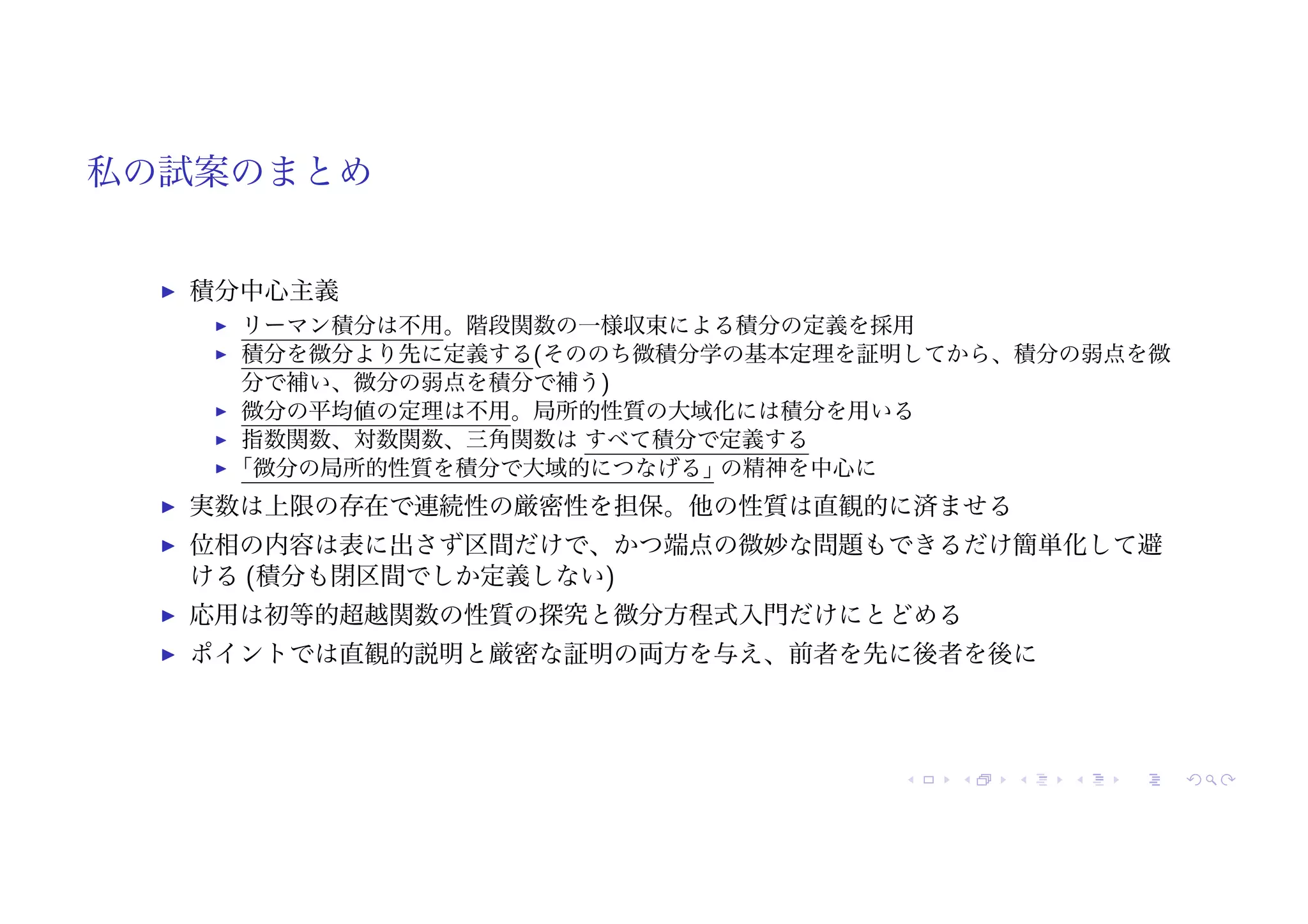 私の試案のまとめ
! 積分中心主義
! リーマン積分は不用。階段関数の一様収束による積分の定義を採用
! 積分を微分より先に定義する(そののち微積分学の基本定理を証明してから、積分の弱点を微
分で補い、微分の弱点を積分で補う)
! 微分の平均値の定理は不用。局所的性質の大域化には積分を用いる
! 指数関数、対数関数、三角関数は すべて積分で定義する
! 「微分の局所的性質を積分で大域的につなげる」
の精神を中心に
! 実数は上限の存在で連続性の厳密性を担保。他の性質は直観的に済ませる
! 位相の内容は表に出さず区間だけで、かつ端点の微妙な問題もできるだけ簡単化して避
ける (積分も閉区間でしか定義しない)
! 応用は初等的超越関数の性質の探究と微分方程式入門だけにとどめる
! ポイントでは直観的説明と厳密な証明の両方を与え、前者を先に後者を後に
 