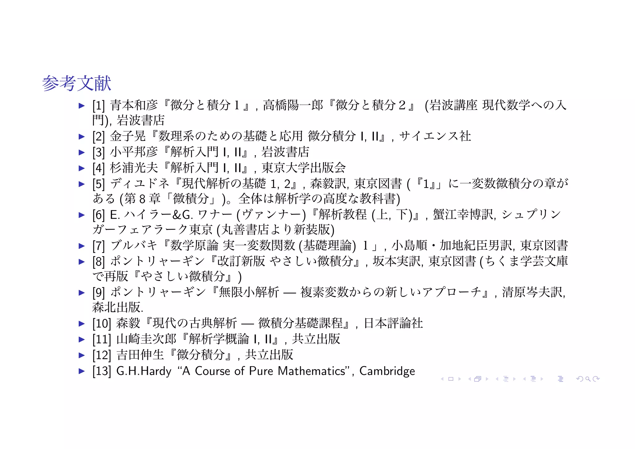 参考文献
! [1] 青本和彦『微分と積分１』, 高橋陽一郎『微分と積分２』 (岩波講座 現代数学への入
門), 岩波書店
! [2] 金子晃『数理系のための基礎と応用 微分積分 I, II』, サイエンス社
! [3] 小平邦彦『解析入門 I, II』, 岩波書店
! [4] 杉浦光夫『解析入門 I, II』, 東京大学出版会
! [5] ディユドネ『現代解析の基礎 1, 2』, 森毅訳, 東京図書 (『1』
」に一変数微積分の章が
ある (第 8 章「微積分」)。全体は解析学の高度な教科書)
! [6] E. ハイラー&G. ワナー (ヴァンナー)『解析教程 (上, 下)』, 蟹江幸博訳, シュプリン
ガーフェアラーク東京 (丸善書店より新装版)
! [7] ブルバキ『数学原論 実一変数関数 (基礎理論) １」, 小島順・加地紀臣男訳, 東京図書
! [8] ポントリャーギン『改訂新版 やさしい微積分』, 坂本実訳, 東京図書 (ちくま学芸文庫
で再版『やさしい微積分』)
! [9] ポントリャーギン『無限小解析 — 複素変数からの新しいアプローチ』, 清原岑夫訳,
森北出版.
! [10] 森毅『現代の古典解析 — 微積分基礎課程』, 日本評論社
! [11] 山崎圭次郎『解析学概論 I, II』, 共立出版
! [12] 吉田伸生『微分積分』, 共立出版
! [13] G.H.Hardy “A Course of Pure Mathematics”, Cambridge
 