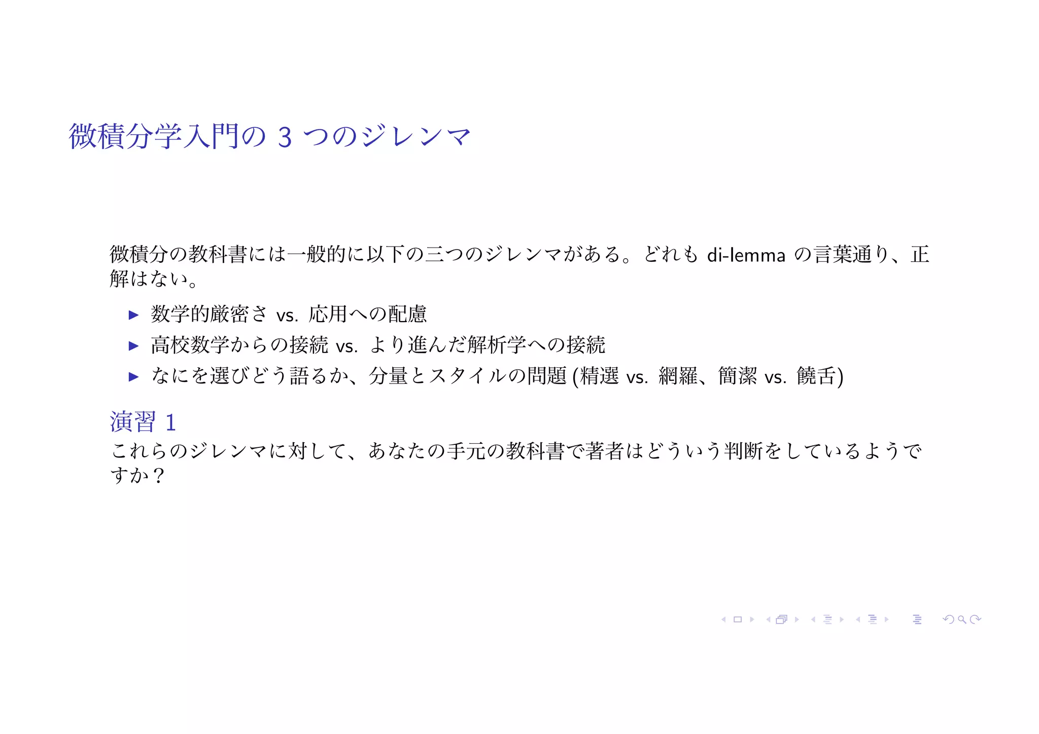 微積分学入門の 3 つのジレンマ
微積分の教科書には一般的に以下の三つのジレンマがある。どれも di-lemma の言葉通り、正
解はない。
! 数学的厳密さ vs. 応用への配慮
! 高校数学からの接続 vs. より進んだ解析学への接続
! なにを選びどう語るか、分量とスタイルの問題 (精選 vs. 網羅、簡潔 vs. 饒舌)
演習 1
これらのジレンマに対して、あなたの手元の教科書で著者はどういう判断をしているようで
すか？
 