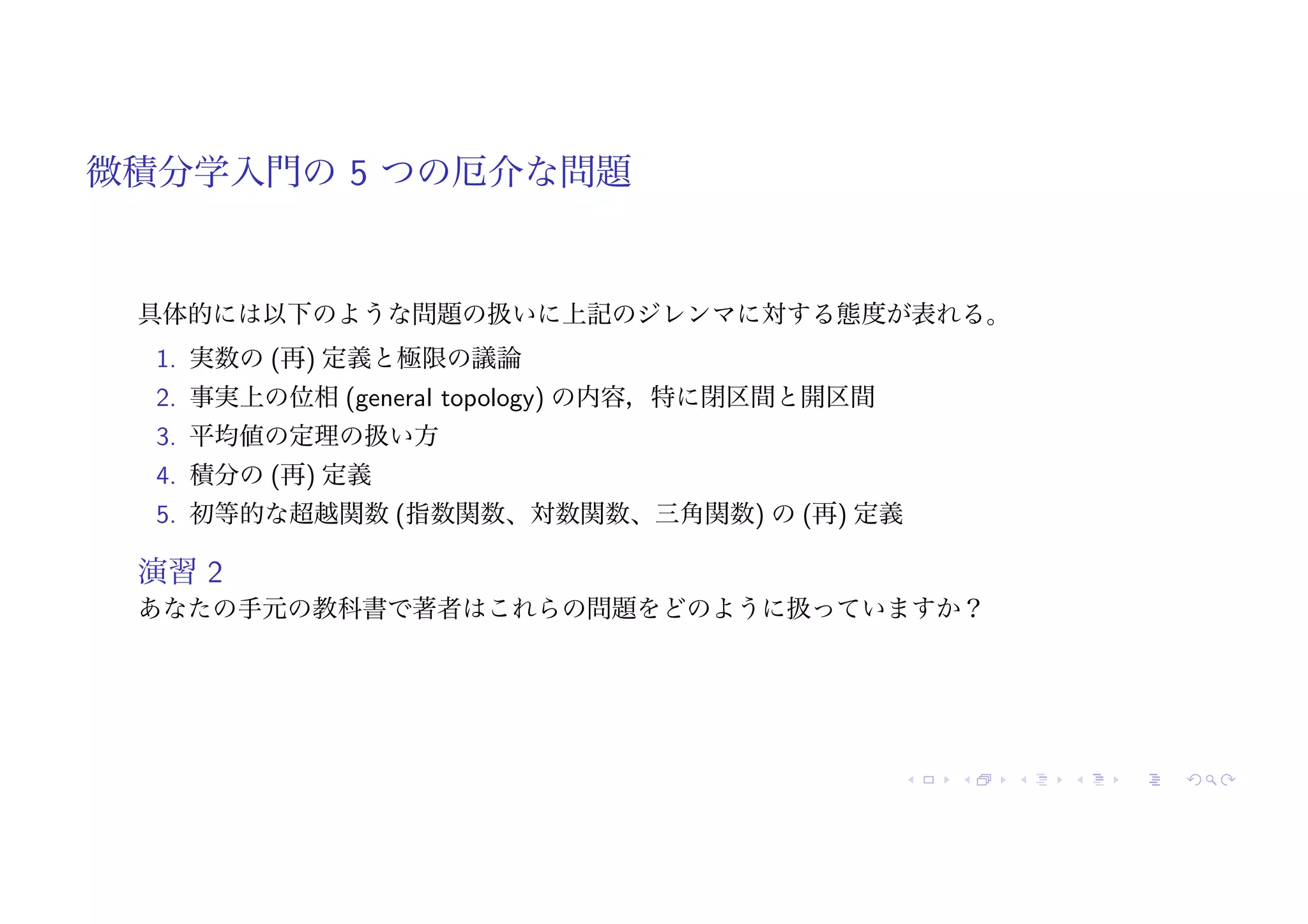 微積分学入門の 5 つの厄介な問題
具体的には以下のような問題の扱いに上記のジレンマに対する態度が表れる。
1. 実数の (再) 定義と極限の議論
2. 事実上の位相 (general topology) の内容，特に閉区間と開区間
3. 平均値の定理の扱い方
4. 積分の (再) 定義
5. 初等的な超越関数 (指数関数、対数関数、三角関数) の (再) 定義
演習 2
あなたの手元の教科書で著者はこれらの問題をどのように扱っていますか？
 