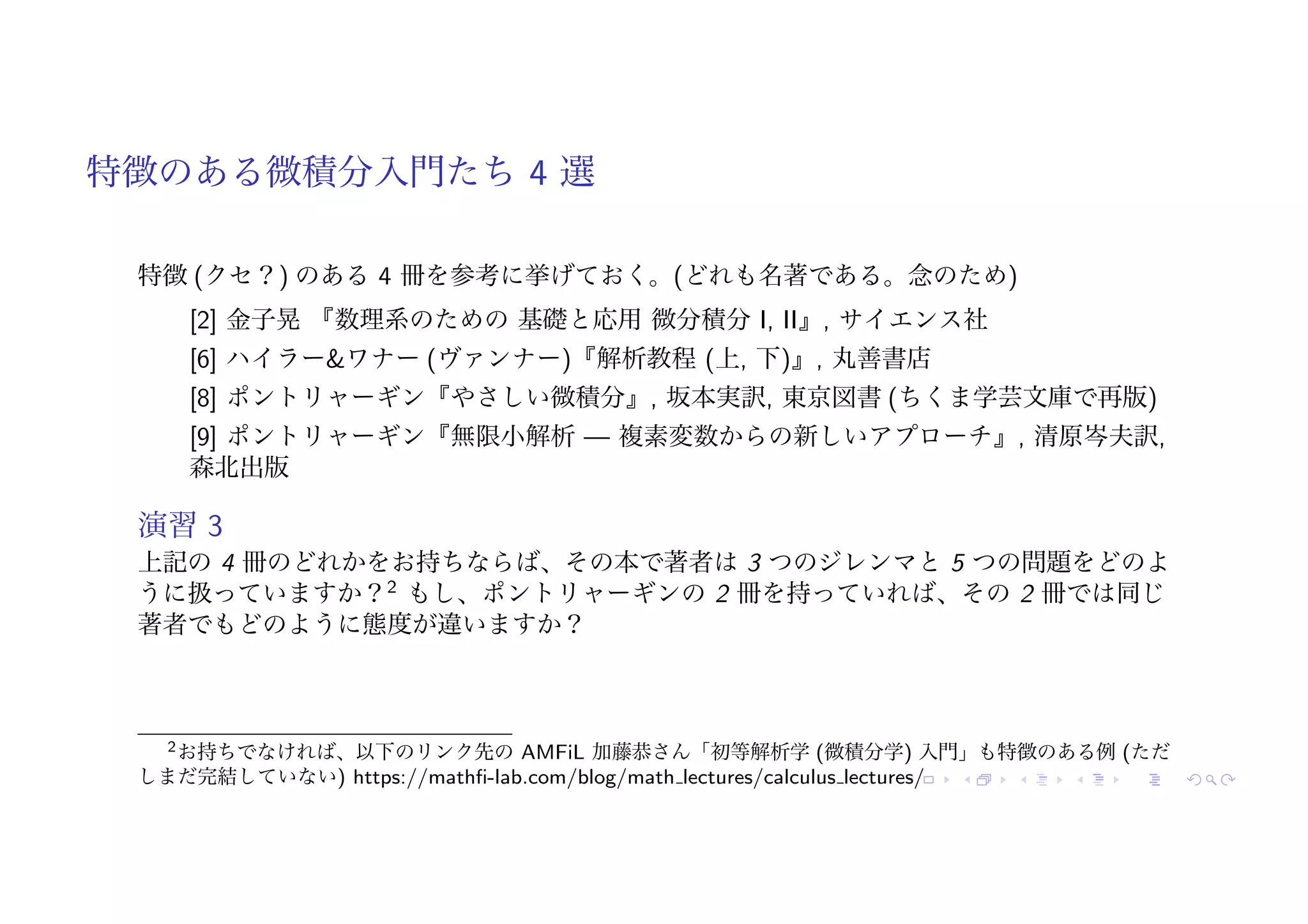 特徴のある微積分入門たち 4 選
特徴 (クセ？) のある 4 冊を参考に挙げておく。(どれも名著である。念のため)
[2] 金子晃 『数理系のための 基礎と応用 微分積分 I, II』, サイエンス社
[6] ハイラー&ワナー (ヴァンナー)『解析教程 (上, 下)』, 丸善書店
[8] ポントリャーギン『やさしい微積分』, 坂本実訳, 東京図書 (ちくま学芸文庫で再版)
[9] ポントリャーギン『無限小解析 — 複素変数からの新しいアプローチ』, 清原岑夫訳,
森北出版
演習 3
上記の 4 冊のどれかをお持ちならば、その本で著者は 3 つのジレンマと 5 つの問題をどのよ
うに扱っていますか？2
もし、ポントリャーギンの 2 冊を持っていれば、その 2 冊では同じ
著者でもどのように態度が違いますか？
2お持ちでなければ、以下のリンク先の AMFiL 加藤恭さん「初等解析学 (微積分学) 入門」も特徴のある例 (ただ
しまだ完結していない) https://mathfi-lab.com/blog/math lectures/calculus lectures/
 