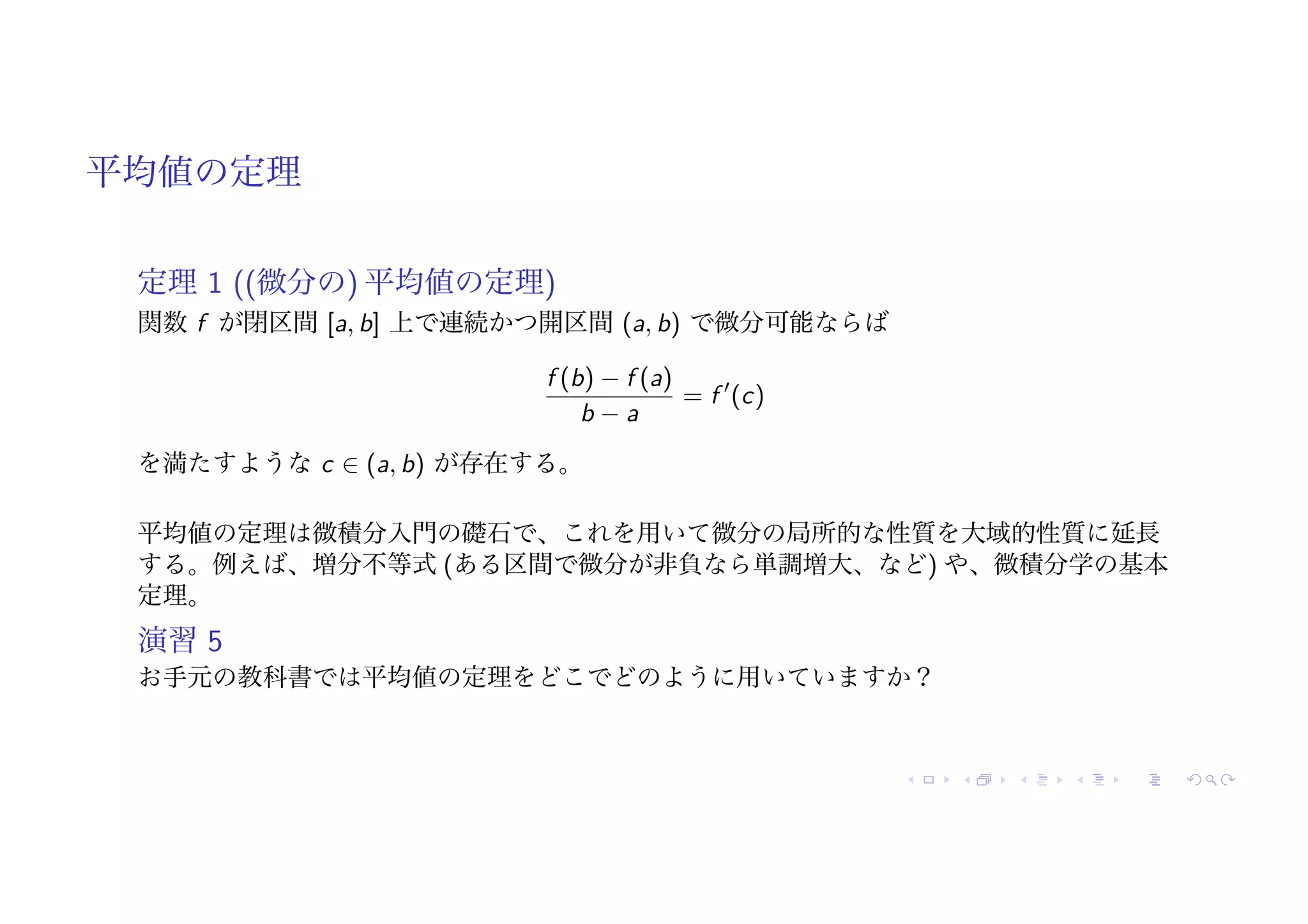 平均値の定理
定理 1 ((微分の) 平均値の定理)
関数 f が閉区間 [a, b] 上で連続かつ開区間 (a, b) で微分可能ならば
f (b) − f (a)
b − a
= f !
(c)
を満たすような c ∈ (a, b) が存在する。
平均値の定理は微積分入門の礎石で、これを用いて微分の局所的な性質を大域的性質に延長
する。例えば、増分不等式 (ある区間で微分が非負なら単調増大、など) や、微積分学の基本
定理。
演習 5
お手元の教科書では平均値の定理をどこでどのように用いていますか？
 