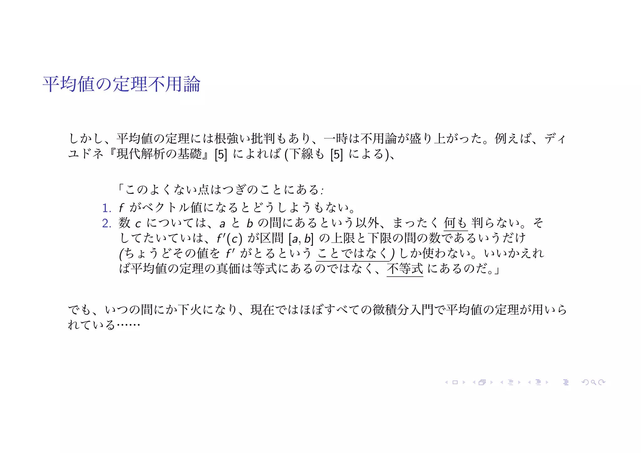 平均値の定理不用論
しかし、平均値の定理には根強い批判もあり、一時は不用論が盛り上がった。例えば、ディ
ユドネ『現代解析の基礎』[5] によれば (下線も [5] による)、
「このよくない点はつぎのことにある:
1. f がベクトル値になるとどうしようもない。
2. 数 c については、a と b の間にあるという以外、まったく 何も 判らない。そ
してたいていは、f !
(c) が区間 [a, b] の上限と下限の間の数であるいうだけ
(ちょうどその値を f !
がとるという ことではなく) しか使わない。いいかえれ
ば平均値の定理の真価は等式にあるのではなく、不等式 にあるのだ。
」
でも、いつの間にか下火になり、現在ではほぼすべての微積分入門で平均値の定理が用いら
れている……
 